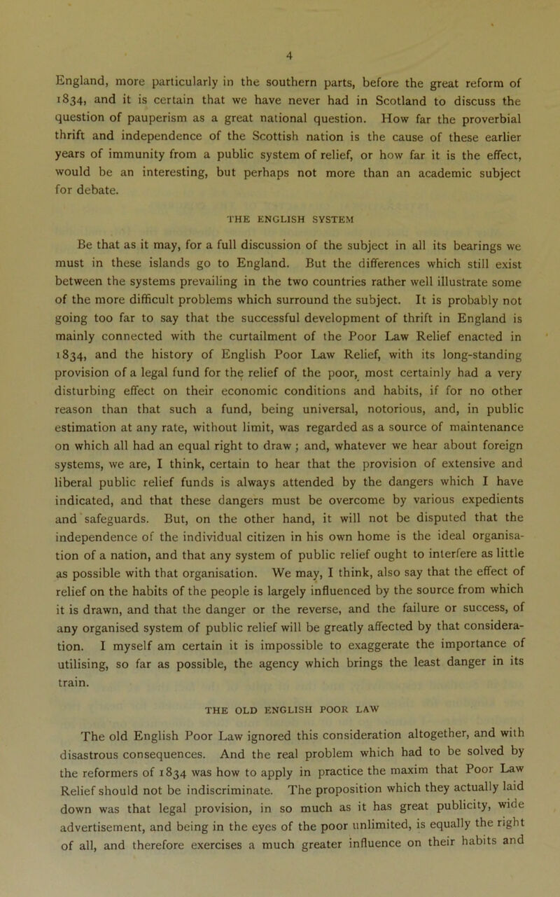 England, more particularly in the southern parts, before the great reform of 1834, and it is certain that we have never had in Scotland to discuss the question of pauperism as a great national question. How far the proverbial thrift and independence of the Scottish nation is the cause of these earlier years of immunity from a public system of relief, or how far it is the effect, would be an interesting, but perhaps not more than an academic subject for debate. THE ENGLISH SYSTEM Be that as it may, for a full discussion of the subject in all its bearings we must in these islands go to England. But the differences which still exist between the systems prevailing in the two countries rather well illustrate some of the more difficult problems which surround the subject. It is probably not going too far to say that the successful development of thrift in England is mainly connected with the curtailment of the Poor Law Relief enacted in 1834, and the history of English Poor Law Relief, with its long-standing provision of a legal fund for the relief of the poor, most certainly had a very disturbing effect on their economic conditions and habits, if for no other reason than that such a fund, being universal, notorious, and, in public estimation at any rate, without limit, was regarded as a source of maintenance on which all had an equal right to draw; and, whatever we hear about foreign systems, we are, I think, certain to hear that the provision of extensive and liberal public relief funds is always attended by the dangers which I have indicated, and that these dangers must be overcome by various expedients and * safeguards. But, on the other hand, it will not be disputed that the independence of the individual citizen in his own home is the ideal organisa- tion of a nation, and that any system of public relief ought to interfere as little as possible with that organisation. We may, I think, also say that the effect of relief on the habits of the people is largely influenced by the source from which it is drawn, and that the danger or the reverse, and the failure or success, of any organised system of public relief will be greatly affected by that considera- tion. I myself am certain it is impossible to exaggerate the importance of utilising, so far as possible, the agency which brings the least danger in its train. THE OLD ENGLISH POOR LAW The old English Poor Law ignored this consideration altogether, and with disastrous consequences. And the real problem which had to be solved by the reformers of 1834 was how to apply in practice the maxim that Poor Law Relief should not be indiscriminate. The proposition which they actually laid down was that legal provision, in so much as it has great publicity, wide advertisement, and being in the eyes of the poor unlimited, is equally the right of all, and therefore exercises a much greater influence on their habits and