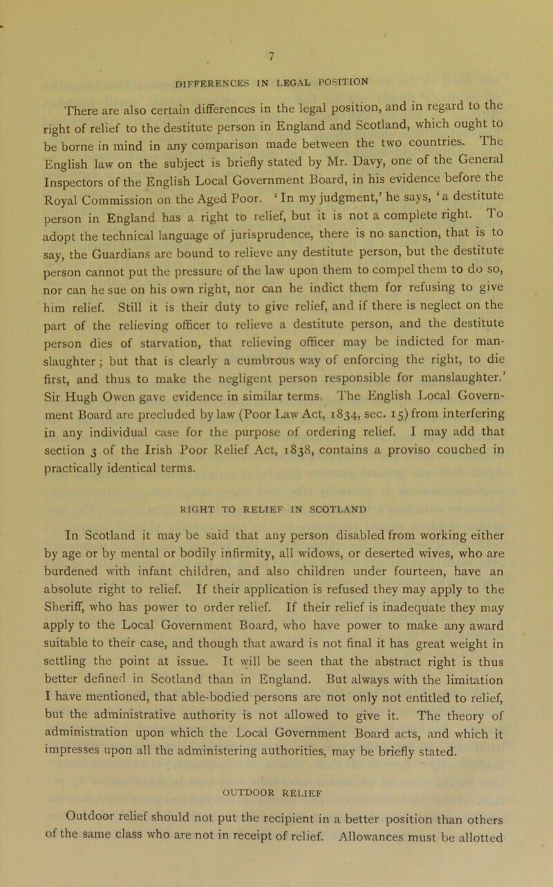 DIFFERENCES IN LEGAL POSITION There are also certain differences in the legal position, and in regard to the right of relief to the destitute person in England and Scotland, which ought to be borne in mind in any comparison made between the two countries. The English law on the subject is briefly stated by Mr. Davy, one of the General Inspectors of the English Local Government Board, in his evidence before the Royal Commission on the Aged Poor. ‘ In my judgment,’ he says, ‘ a destitute person in England has a right to relief, but it is not a complete right. To adopt the technical language of jurisprudence, there is no sanction, that is to say, the Guardians are bound to relieve any destitute person, but the destitute person cannot put the pressure of the law upon them to compel them to do so, nor can he sue on his own right, nor can he indict them for refusing to give him relief. Still it is their duty to give relief, and if there is neglect on the part of the relieving officer to relieve a destitute person, and the destitute person dies of starvation, that relieving officer may be indicted for man- slaughter ; but that is clearly a cumbrous way of enforcing the right, to die first, and thus to make the negligent person responsible for manslaughter.’ Sir Hugh Owen gave evidence in similar terms. The English Local Govern- ment Board are precluded by law (Poor Law Act, 1834, sec. 15) from interfering in any individual case for the purpose of ordering relief. I may add that section 3 of the Irish Poor Relief Act, 1838, contains a proviso couched in practically identical terms. RIGHT TO RELIEF IN SCOTLAND In Scotland it may be said that any person disabled from working either by age or by mental or bodily infirmity, all widows, or deserted wives, who are burdened with infant children, and also children under fourteen, have an absolute right to relief. If their application is refused they may apply to the Sheriff, who has power to order relief. If their relief is inadequate they may apply to the Local Government Board, who have power to make any award suitable to their case, and though that award is not final it has great weight in settling the point at issue. It will be seen that the abstract right is thus better defined in Scotland than in England. But always with the limitation I have mentioned, that able-bodied persons are not only not entitled to relief, but the administrative authority is not allowed to give it. The theory of administration upon which the Local Government Board acts, and which it impresses upon all the administering authorities, may be briefly stated. OUTDOOR RELIEF Outdoor relief should not put the recipient in a better position than others of the same class who are not in receipt of relief. Allowances must be allotted