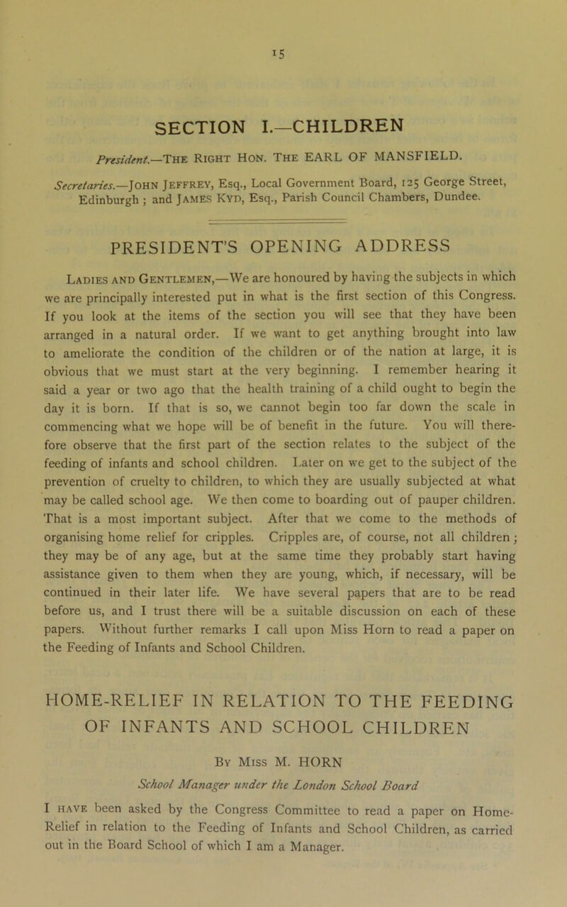 SECTION I.—CHILDREN President—Thk Right Hon. The EARL OF MANSFIELD. John Jeffrey, Esq., Local Government Board, 125 George Street, Edinburgh ; and JAME-S Kyd, Esq., Parish Council Chambers, Dundee. PRESIDENT’S OPENING ADDRESS Ladies and Gentlemen,—We are honoured by having the subjects in which we are principally interested put in what is the first section of this Congress. If you look at the items of the section you will see that they have been arranged in a natural order. If we want to get anything brought into law to ameliorate the condition of the children or of the nation at large, it is obvious that we must start at the very beginning. I remember hearing it said a year or two ago that the health training of a child ought to begin the day it is born. If that is so, we cannot begin too far down the scale in commencing what we hope wall be of benefit in the future. You will there- fore observe that the first part of the section relates to the subject of the feeding of infants and school children. Later on we get to the subject of the prevention of cruelty to children, to which they are usually subjected at what may be called school age. We then come to boarding out of pauper children. That is a most important subject. After that we come to the methods of organising home relief for cripples. Cripples are, of course, not all children; they may be of any age, but at the same time they probably start having assistance given to them when they are young, which, if necessary, will be continued in their later life. We have several papers that are to be read before us, and I trust there will be a suitable discussion on each of these papers. Without further remarks I call upon Miss Horn to read a paper on the Feeding of Infants and School Children. HOME-RELIEF IN RELATION TO THE FEEDING OF INFANTS AND SCHOOL CHILDREN By Miss M. HORN School Manager under the London School Board I havf. been asked by the Congress Committee to read a paper on Home- Relief in relation to the Feeding of Infants and School Children, as carried out in the Board School of which I am a Manager.