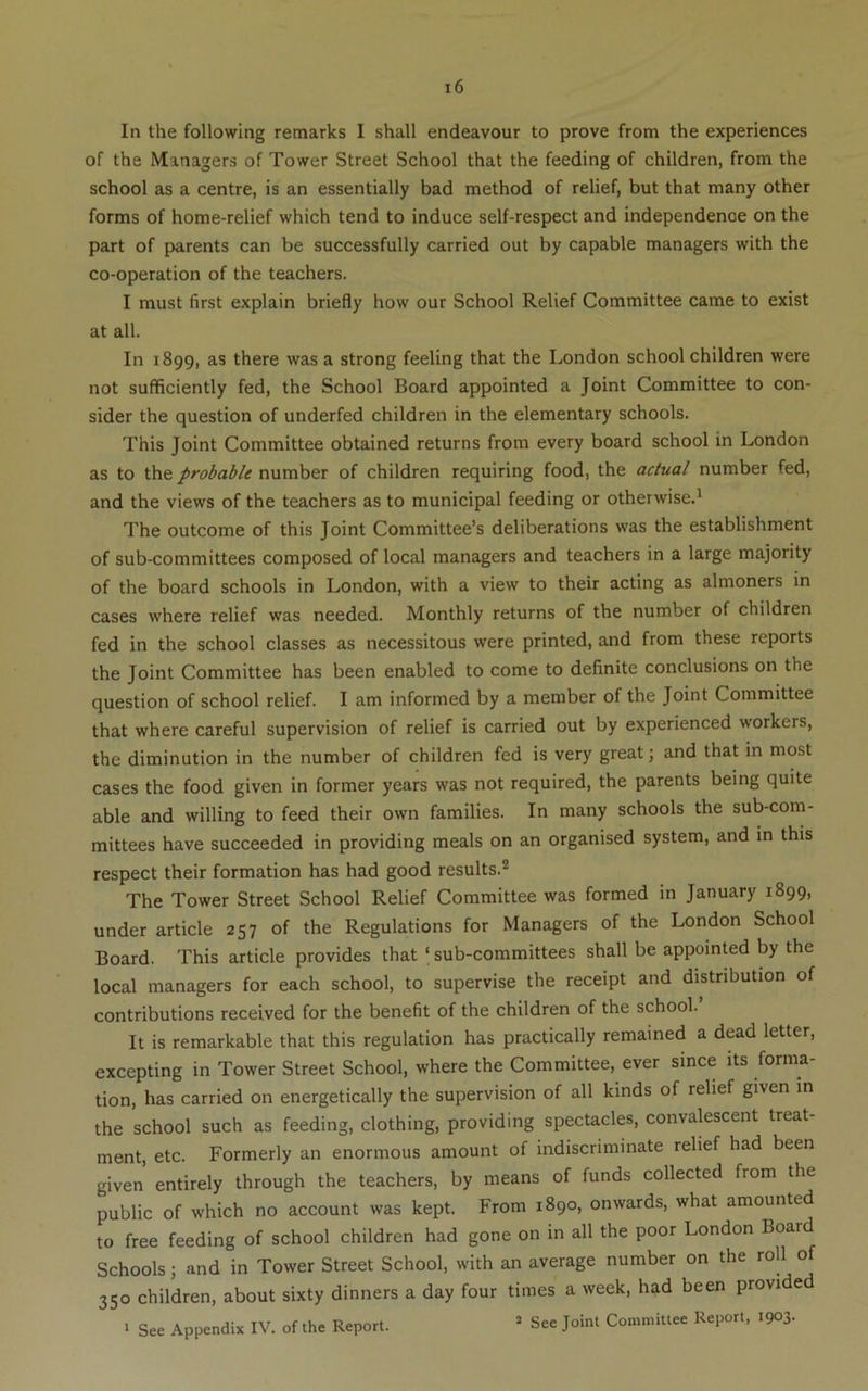 In the following remarks I shall endeavour to prove from the experiences of the Managers of Tower Street School that the feeding of children, from the school as a centre, is an essentially bad method of relief, but that many other forms of home-relief which tend to induce self-respect and independence on the part of parents can be successfully carried out by capable managers with the co-operation of the teachers. I must first explain briefly how our School Relief Committee came to exist at all. In 1899, as there was a strong feeling that the London school children were not sufficiently fed, the School Board appointed a Joint Committee to con- sider the question of underfed children in the elementary schools. This Joint Committee obtained returns from every board school in London as to probable number of children requiring food, the actual number fed, and the views of the teachers as to municipal feeding or otherwise.^ The outcome of this Joint Committee’s deliberations was the establishment of sub-committees composed of local managers and teachers in a large majority of the board schools in London, with a view to their acting as almoners in cases where relief was needed. Monthly returns of the number of children fed in the school classes as necessitous were printed, and from these reports the Joint Committee has been enabled to come to definite conclusions on the question of school relief. I am informed by a member of the Joint Committee that where careful supervision of relief is carried out by experienced workers, the diminution in the number of children fed is very great; and that in most cases the food given in former years was not required, the parents being quite able and willing to feed their own families. In many schools the sub-com- mittees have succeeded in providing meals on an organised system, and in this respect their formation has had good results.’* The Tower Street School Relief Committee was formed in January 1899, under article 257 of the Regulations for Managers of the London School Board. This article provides that ‘ sub-committees shall be appointed by the local managers for each school, to supervise the receipt and distribution of contributions received for the benefit of the children of the school. It is remarkable that this regulation has practically remained a dead letter, excepting in Tower Street School, where the Committee, ever since its forma- tion, has carried on energetically the supervision of all kinds of relief given in the school such as feeding, clothing, providing spectacles, convalescent treat- ment, etc. Formerly an enormous amount of indiscriminate relief had been given entirely through the teachers, by means of funds collected from the public of which no account was kept. From 1890, onwards, what amounted to free feeding of school children had gone on in all the poor London Schools; and in Tower Street School, with an average number on the roll of 350 children, about sixty dinners a day four times a week, had been provided • See Appendix IV. of the Report. » See Joint Committee Report, 1903.