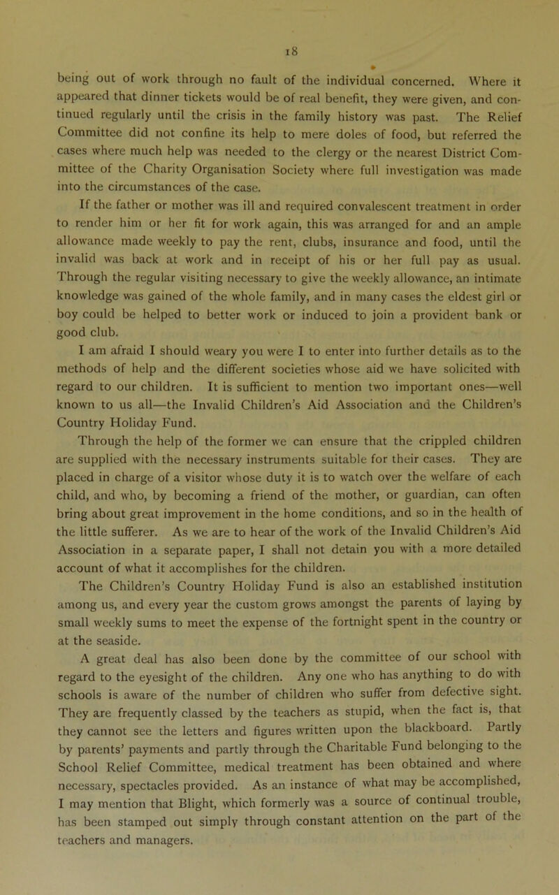 being out of work through no fault of the individual concerned. Where it appeared that dinner tickets would be of real benefit, they were given, and con- tinued regularly until the crisis in the family history was past. The Relief Committee did not confine its help to mere doles of food, but referred the cases where much help was needed to the clergy or the nearest District Com- mittee of the Charity Organisation Society where full investigation was made into the circumstances of the case. If the father or mother was ill and required convalescent treatment in order to render him or her fit for work again, this was arranged for and an ample allowance made weekly to pay the rent, clubs, insurance and food, until the invalid was back at work and in receipt of his or her full pay as usual. Through the regular visiting necessary to give the weekly allowance, an intimate knowledge was gained of the whole family, and in many cases the eldest girl or boy could be helped to better work or induced to join a provident bank or good club. I am afraid I should weary you were I to enter into further details as to the methods of help and the different societies whose aid we have solicited with regard to our children. It is sufficient to mention two important ones—well known to us all—the Invalid Children’s Aid Association and the Children’s Country Holiday Fund. Through the help of the former we can ensure that the crippled children are supplied with the necessary instruments suitable for their cases. They are placed in charge of a visitor whose duty it is to watch over the welfare of each child, and who, by becoming a friend of the mother, or guardian, can often bring about great improvement in the home conditions, and so in the health of the little sufferer. As we are to hear of the work of the Invalid Children’s Aid Association in a separate paper, I shall not detain you with a more detailed account of what it accomplishes for the children. The Children’s Country Holiday Fund is also an established institution among us, and every year the custom grows amongst the parents of laying by small weekly sums to meet the expense of the fortnight spent in the country or at the seaside. A great deal has also been done by the committee of our school with regard to the eyesight of the children. Any one who has anything to do with schools is aware of the number of children who suffer from defective sight. They are frequently classed by the teachers as stupid, when the fact is, that they cannot see the letters and figures written upon the blackboard. Partly by parents’ payments and partly through the Charitable Fund belonging to the School Relief Committee, medical treatment has been obtained and where necessary, spectacles provided. As an instance of what may be accomplished, I may mention that Blight, which formerly was a source of continual trouble, has been stamped out simply through constant attention on the part of the teachers and managers.