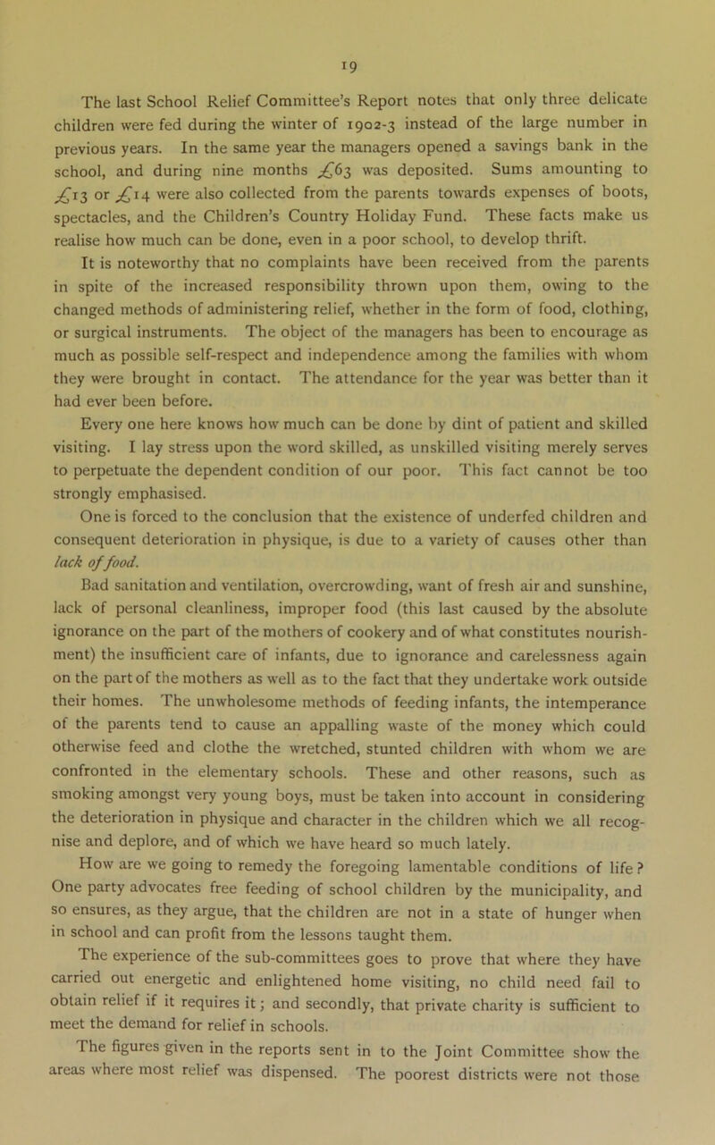 The last School Relief Committee’s Report notes that only three delicate children were fed during the winter of 1902-3 instead of the large number in previous years. In the same year the managers opened a savings bank in the school, and during nine months was deposited. Sums amounting to ^13 or ^14 were also collected from the parents towards expenses of boots, spectacles, and the Children’s Country Holiday Fund. These facts make us realise how much can be done, even in a poor school, to develop thrift. It is noteworthy that no complaints have been received from the parents in spite of the increased responsibility thrown upon them, owing to the changed methods of administering relief, whether in the form of food, clothing, or surgical instruments. The object of the managers has been to encourage as much as possible self-respect and independence among the families with whom they were brought in contact. The attendance for the year was better than it had ever been before. Every one here knows how much can be done by dint of patient and skilled visiting. I lay stress upon the word skilled, as unskilled visiting merely serves to perpetuate the dependent condition of our poor. This fact cannot be too strongly emphasised. One is forced to the conclusion that the existence of underfed children and consequent deterioration in physique, is due to a variety of causes other than /aci of food. Bad sanitation and ventilation, overcrowding, want of fresh air and sunshine, lack of personal cleanliness, improper food (this last caused by the absolute ignorance on the part of the mothers of cookery and of what constitutes nourish- ment) the insufficient care of infants, due to ignorance and carelessness again on the part of the mothers as well as to the fact that they undertake work outside their homes. The unwholesome methods of feeding infants, the intemperance of the parents tend to cause an appalling waste of the money which could otherwise feed and clothe the wretched, stunted children with whom we are confronted in the elementary schools. These and other reasons, such as smoking amongst very young boys, must be taken into account in considering the deterioration in physique and character in the children which we all recog- nise and deplore, and of which we have heard so much lately. How are we going to remedy the foregoing lamentable conditions of life ? One party advocates free feeding of school children by the municipality, and so ensures, as they argue, that the children are not in a state of hunger when in school and can profit from the lessons taught them. The experience of the sub-committees goes to prove that where they have carried out energetic and enlightened home visiting, no child need fail to obtain relief if it requires it; and secondly, that private charity is sufficient to meet the demand for relief in schools. The figures given in the reports sent in to the Joint Committee show the areas where most relief was dispensed. The poorest districts were not those