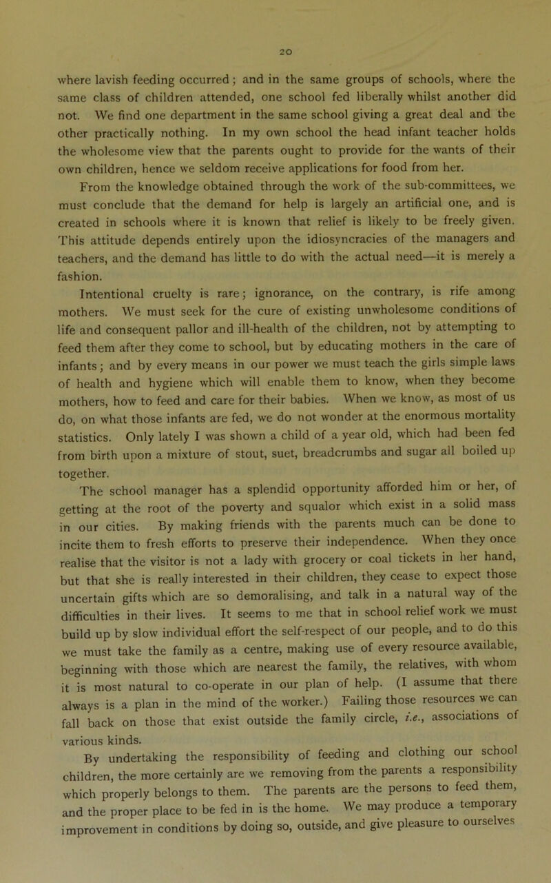 where lavish feeding occurred; and in the same groups of schools, where the same class of children attended, one school fed liberally whilst another did not. We find one department in the same school giving a great deal and the other practically nothing. In my own school the head infant teacher holds the wholesome view that the parents ought to provide for the wants of their own children, hence we seldom receive applications for food from her. From the knowledge obtained through the work of the sub-committees, we must conclude that the demand for help is largely an artificial one, and is created in schools where it is known that relief is likely to be freely given. This attitude depends entirely upon the idiosyncracies of the managers and teachers, and the demand has little to do with the actual need—it is merely a fashion. Intentional cruelty is rare; ignorance, on the contrary, is rife among mothers. We must seek for the cure of existing unwholesome conditions of life and consequent pallor and ill-health of the children, not by attempting to feed them after they come to school, but by educating mothers in the care of infants; and by every means in our power we must teach the girls simple laws of health and hygiene which will enable them to know, when they become mothers, how to feed and care for their babies. When we know, as most of us do, on what those infants are fed, we do not wonder at the enormous mortality statistics. Only lately I was shown a child of a year old, which had been fed from birth upon a mixture of stout, suet, breadcrumbs and sugar all boiled up together. The school manager has a splendid opportunity afforded him or her, of getting at the root of the poverty and squalor which exist in a solid mass in our cities. By making friends with the parents much can be done to incite them to fresh efforts to preserve their independence. When they once realise that the visitor is not a lady with grocery or coal tickets in her hand, but that she is really interested in their children, they cease to expect those uncertain gifts which are so demoralising, and talk in a natural way of the difficulties in their lives. It seems to me that in school relief work we must build up by slow individual effort the self-respect of our people, and to do this we must take the family as a centre, making use of every resource available, beginning with those which are nearest the family, the relatives, with whom it is most natural to co-operate in our plan of help. (I assume that there always is a plan in the mind of the worker.) Failing those resources we can fall back on those that exist outside the family circle, i.e., associations of various kinds. By undertaking the responsibility of feeding and clothing our schoo children, the more certainly are we removing from the parents a responsibility which properly belongs to them. The parents are the persons to feed them, and the proper place to be fed in is the home. We may produce a temporary improvement in conditions by doing so, outside, and give pleasure to ourselves