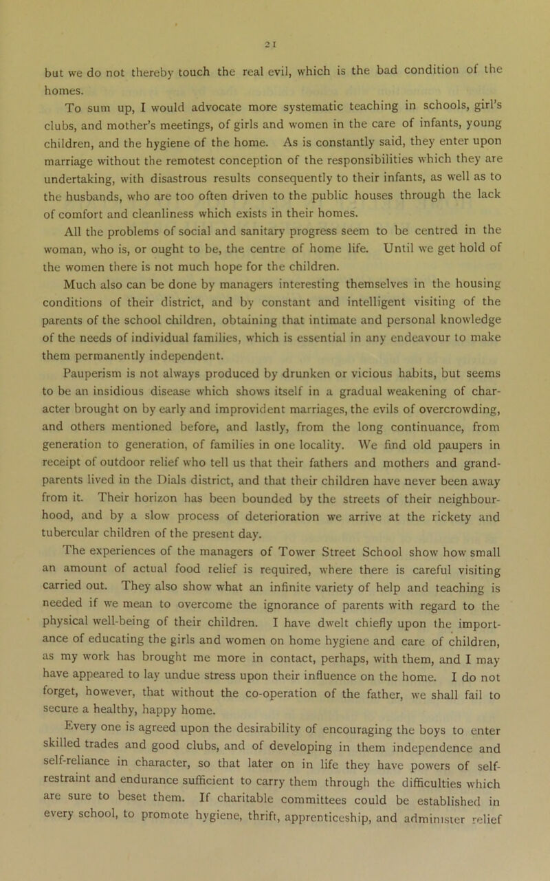 homes. To sum up, I would advocate more systematic teaching in schools, girl’s clubs, and mother’s meetings, of girls and women in the care of infants, young children, and the hygiene of the home. As is constantly said, they enter upon marriage without the remotest conception of the responsibilities which they are undertaking, with disastrous results consequently to their infants, as well as to the husbands, who are too often driven to the public houses through the lack of comfort and cleanliness which exists in their homes. All the problems of social and sanitary' progress seem to be centred in the woman, who is, or ought to be, the centre of home life. Until we get hold of the women there is not much hope for the children. Much also can be done by managers interesting themselves in the housing conditions of their district, and by constant and intelligent visiting of the parents of the school children, obtaining that intimate and personal knowledge of the needs of individual families, which is essential in any endeavour to make them permanently independent. Pauperism is not always produced by drunken or vicious habits, but seems to be an insidious disease which shows itself in a gradual weakening of char- acter brought on by early and improvident marriages, the evils of overcrowding, and others mentioned before, and lastly, from the long continuance, from generation to generation, of families in one locality. We find old paupers in receipt of outdoor relief who tell us that their fathers and mothers and grand- parents lived in the Dials district, and that their children have never been away from it. Their horizon has been bounded by the streets of their neighbour- hood, and by a slow process of deterioration we arrive at the rickety and tubercular children of the present day. The experiences of the managers of Tower Street School show how small an amount of actual food relief is required, where there is careful visiting carried out. They also show what an infinite variety of help and teaching is needed if we mean to overcome the ignorance of parents with regard to the physical well-being of their children. I have dwelt chiefly upon the import- ance of educating the girls and women on home hygiene and care of children, as my work has brought me more in contact, perhaps, with them, and I may- have appeared to lay undue stress upon their influence on the home. I do not forget, however, that without the co-operation of the father, we shall fail to secure a healthy, happy home. Every one is agreed upon the desirability of encouraging the boys to enter skilled trades and good clubs, and of developing in them independence and self-reliance in character, so that later on in life they have powers of self- restraint and endurance sufficient to carry them through the difficulties which are sure to beset them. If charitable committees could be established in every school, to promote hygiene, thrift, apprenticeship, and administer relief