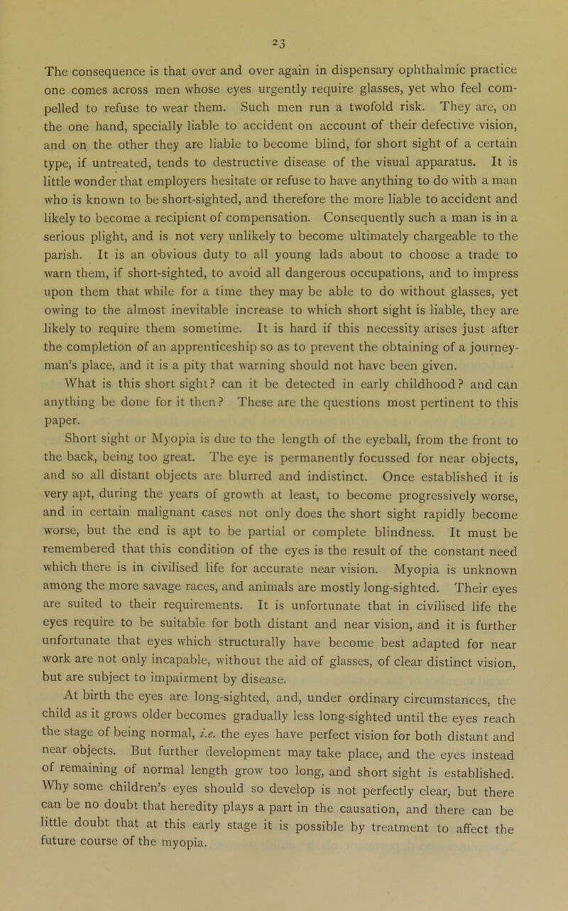 The consequence is that over and over again in dispensary ophthalmic practice one comes across men whose eyes urgently require glasses, yet who feel com- pelled to refuse to wear them. Such men run a twofold risk. They are, on the one hand, specially liable to accident on account of their defective vision, and on the other they are liable to become blind, for short sight of a certain type, if untreated, tends to destructive disease of the visual apparatus. It is little wonder that employers hesitate or refuse to have anything to do with a man who is known to be short-sighted, and therefore the more liable to accident and likely to become a recipient of compensation. Consequently such a man is in a serious plight, and is not very unlikely to become ultimately chargeable to the parish. It is an obvious duty to all young lads about to choose a trade to warn them, if short-sighted, to avoid all dangerous occupations, and to impress upon them that while for a time they may be able to do without glasses, yet owing to the almost inevitable increase to which short sight is liable, they are likely to require them sometime. It is hard if this necessity arises just after the completion of an apprenticeship so as to prevent the obtaining of a journey- man’s place, and it is a pity that warning should not have been given. What is this short sight? can it be detected in early childhood? and can anything be done for it then ? These are the questions most pertinent to this paper. Short sight or Myopia is due to the length of the eyeball, from the front to the back, being too great. The eye is permanently focussed for near objects, and so all distant objects are blurred and indistinct. Once established it is very apt, during the years of growth at least, to become progressively worse, and in certain malignant cases not only does the short sight rapidly become w'orse, but the end is apt to be partial or complete blindness. It must be remembered that this condition of the eyes is the result of the constant need which there is in civilised life for accurate near vision. Myopia is unknown among the more savage races, and animals are mostly long-sighted. Their eyes are suited to their requirements. It is unfortunate that in civilised life the eyes require to be suitable for both distant and near vision, and it is further unfortunate that eyes which structurally have become best adapted for near work are not only incapable, without the aid of glasses, of clear distinct vision, but are subject to impairment by disease. At birth the eyes are long-sighted, and, under ordinary circumstances, the child as it grows older becomes gradually less long-sighted until the eyes reach the stage of being normal, i.e. the eyes have perfect vision for both distant and near objects. But further development may take place, and the eyes instead of remaining of normal length grow too long, and short sight is established. Why some children’s eyes should so develop is not perfectly clear, but there can be no doubt that heredity plays a part in the causation, and there can be little doubt that at this early stage it is possible by treatment to affect the future course of the myopia.