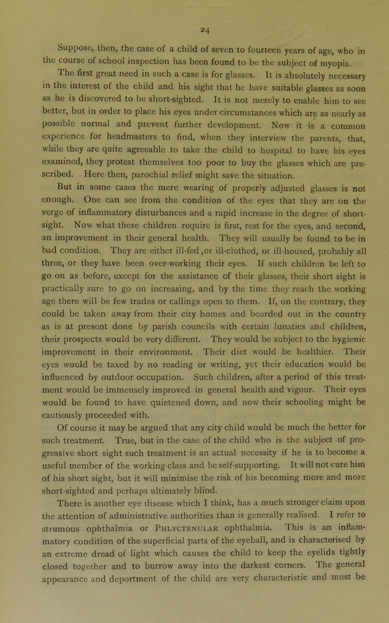 Suppose, then, the case of a child of seven to fourteen years of age, who in the course of school inspection has been found to be the subject of myopia. The first great need in such a case is for glasses. It is absolutely necessary in the interest of the child and his sight that he have suitable glasses as soon as he is discovered to be short-sighted. It is not merely to enable him to see better, but in order to place his eyes under circumstances which are as nearly as possible normal and prevent further development. Now it is a common experience for headmasters to find, when they interview the parents, that, while they are quite agreeable to take the child to hospital to have his eyes examined, they protest themselves too poor to buy the glasses which are pre- scribed. Here then, parochial relief might save the situation. But in some cases the mere wearing of properly adjusted glasses is not enough. One can see from the condition of the eyes that they are on the verge of inflammatory disturbances and a rapid increase in the degree of short- sight. Now what these children require is first, rest for the eyes, and second, an improvement in their general health. They will usually be found to be in bad condition. They are either ill-fed ,or ill-clothed, or ill-housed, probably all three, or they have been over-working their eyes. If such children be left to go on as before, except for the assistance of their glasses, their short sight is practically sure to go on increasing, and by the time they reach the working age there will be few trades or callings open to them. If, on the contrary, they could be taken away from their city homes and boarded out in the country as is at present done by parish councils with certain lunatics and children, their prospects would be very different. They would be subject to the hygienic improvement in their environment. Their diet would be healthier. Their eyes would be taxed by no reading or writing, yet their education would be influenced by outdoor occupation. Such children, after a period of this treat- ment would be immensely improved in general health and vigour. Their eyes would be found to have quietened down, and now their schooling might be cautiously proceeded with. Of course it may be argued that any city child would be much the better for such treatment. True, but in the case of the child who is the subject of pro- gressive short sight such treatment is an actual necessity if he is to become a useful member of the working-class and be self-supporting. It will not cure him of his short sight, but it will minimise the risk of his becoming more and more short-sighted and perhaps ultimately blind. There is another eye disease which I think, has a much stronger claim upon the attention of administrative authorities than is generally realised. I refer to strumous ophthalmia or Phlyctenular ophthalmia. This is an inflam- matory condition of the superficial parts of the eyeball, and is characterised by an extreme dread of light which causes the child to keep the eyelids tightly closed together and to burrow away into the darkest corners. The general appearance and deportment of the child are very characteristic and must be