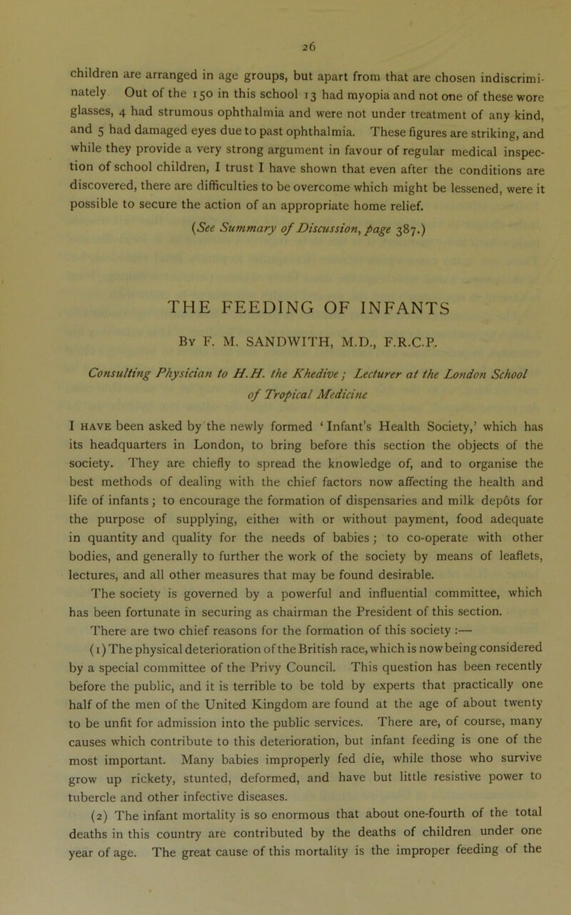 children are arranged in age groups, but apart from that are chosen indiscrimi- nately Out of the 150 in this school 13 had myopia and not one of these wore glasses, 4 had strumous ophthalmia and were not under treatment of any kind, and 5 had damaged eyes due to past ophthalmia. These figures are striking, and while they provide a very strong argument in favour of regular medical inspec- tion of school children, I trust I have shown that even after the conditions are discovered, there are difficulties to be overcome which might be lessened, were it possible to secure the action of an appropriate home relief. {See Summary of Discussion, page 387.) THE FEEDING OF INFANTS By F. M. SANDWITH, M.D., F.R.C.P. Consulting Physician to H.H. the Khedive ; Lecturer at the Lo7idon School of Tropical Medicitie I HAVE been asked by the newly formed ‘ Infant’s Health Society,’ which has its headquarters in London, to bring before this section the objects of the society. They are chiefly to spread the knowledge of, and to organise the best methods of dealing with the chief factors now affecting the health and life of infants; to encourage the formation of dispensaries and milk dep6ts for the purpose of supplying, eithei with or without payment, food adequate in quantity and quality for the needs of babies; to co-operate with other bodies, and generally to further the work of the society by means of leaflets, lectures, and all other measures that may be found desirable. The society is governed by a powerful and influential committee, which has been fortunate in securing as chairman the President of this section. There are two chief reasons for the formation of this society :— (1) The physical deterioration of the British race, which is now being considered by a special committee of the Privy Council. This question has been recently before the public, and it is terrible to be told by experts that practically one half of the men of the United Kingdom are found at the age of about twenty to be unfit for admis.sion into the public services. There are, of course, many causes which contribute to this deterioration, but infant feeding is one of the most important. Many babies improperly fed die, while those who survive grow up rickety, stunted, deformed, and have but little resistive power to tubercle and other infective diseases. (2) The infant mortality is so enormous that about one-fourth of the total deaths in this country are contributed by the deaths of children under one year of age. The great cause of this mortality is the improper feeding of the