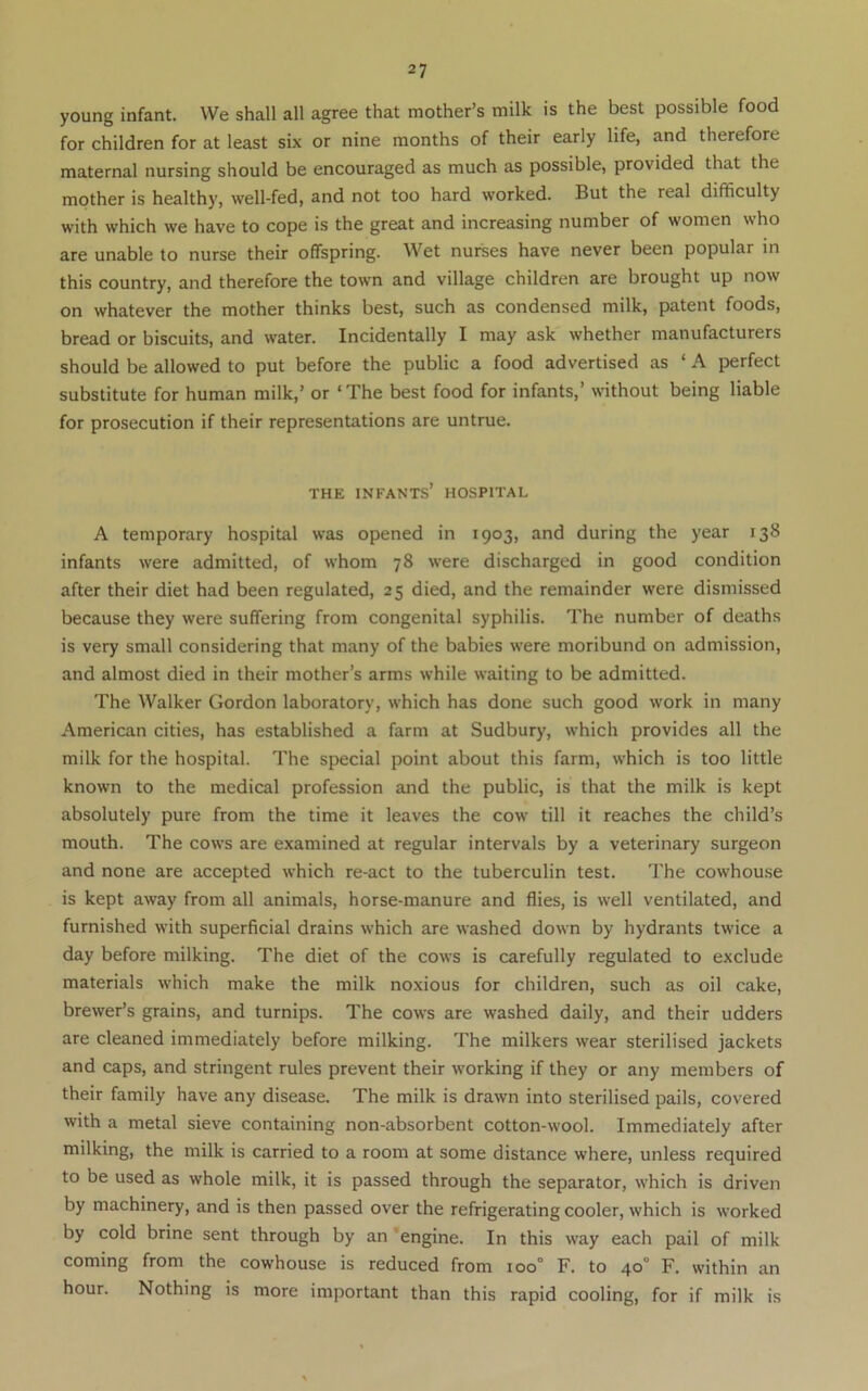 young infant. VVe shall all agree that mother’s milk is the best possible food for children for at least six or nine months of their early life, and therefore maternal nursing should be encouraged as much as possible, provided that the mother is healthy, well-fed, and not too hard worked. But the real difficulty with which we have to cope is the great and increasing number of women who are unable to nurse their offspring. Wet nurses have never been popular in this country, and therefore the town and village children are brought up now on whatever the mother thinks best, such as condensed milk, patent foods, bread or biscuits, and water. Incidentally I may ask whether manufacturers should be allowed to put before the public a food advertised as ‘ A perfect substitute for human milk,’ or ‘The best food for infants,’ without being liable for prosecution if their representations are untrue. THE infants’ hospital A temporary hospital was opened in 1903, and during the year 138 infants were admitted, of whom 78 were discharged in good condition after their diet had been regulated, 25 died, and the remainder were dismissed because they were suffering from congenital syphilis. The number of deaths is very small considering that many of the babies were moribund on admission, and almost died in their mother’s arms while waiting to be admitted. The Walker Gordon laboratory, which has done such good work in many American cities, has established a farm at Sudbury, which provides all the milk for the hospital. The special point about this farm, which is too little known to the medical profession and the public, is that the milk is kept absolutely pure from the time it leaves the cow till it reaches the child’s mouth. The cows are examined at regular intervals by a veterinary surgeon and none are accepted which re-act to the tuberculin test. The cowhouse is kept away from all animals, horse-manure and flies, is well ventilated, and furnished with superficial drains which are washed down by hydrants twice a day before milking. The diet of the cows is carefully regulated to exclude materials which make the milk noxious for children, such as oil cake, brewer’s grains, and turnips. The cows are washed daily, and their udders are cleaned immediately before milking. The milkers wear sterilised jackets and caps, and stringent rules prevent their working if they or any members of their family have any disease. The milk is drawn into sterilised pails, covered with a metal sieve containing non-absorbent cotton-wool. Immediately after milking, the milk is carried to a room at some distance where, unless required to be used as whole milk, it is passed through the separator, which is driven by machinery, and is then passed over the refrigerating cooler, which is worked by cold brine sent through by an 'engine. In this way each pail of milk coming from the cowhouse is reduced from 100° F. to 40° F. within an hour. Nothing is more important than this rapid cooling, for if milk is
