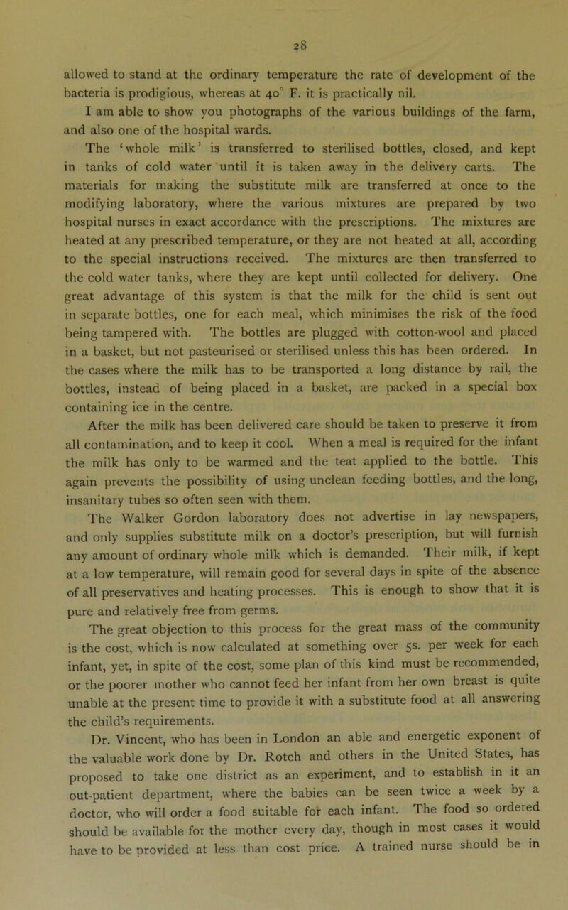 allowed to stand at the ordinary temperature the rate of development of the bacteria is prodigious, whereas at 40° F. it is practically nil. I am able to show you photographs of the various buildings of the farm, and also one of the hospital wards. The ‘ whole milk ’ is transferred to sterilised bottles, closed, and kept in tanks of cold water'until it is taken away in the delivery carts. The materials for making the substitute milk are transferred at once to the modifying laboratory, where the various mixtures are prepared by two hospital nurses in exact accordance with the prescriptions. The mixtures are heated at any prescribed temperature, or they are not heated at all, according to the special instructions received. The mixtures are then transferred to the cold water tanks, where they are kept until collected for delivery. One great advantage of this system is that the milk for the child is sent out in separate bottles, one for each meal, which minimises the risk of the food being tampered with. The bottles are plugged with cotton-wool and placed in a basket, but not pasteurised or sterilised unless this has been ordered. In the cases where the milk has to be transported a long distance by rail, the bottles, instead of being placed in a basket, are packed in a special box containing ice in the centre. After the milk has been delivered care should be taken to preserve it from all contamination, and to keep it cool. When a meal is required for the infant the milk has only to be warmed and the teat applied to the bottle. This again prevents the possibility of using unclean feeding bottles, and the long, insanitary tubes so often seen with them. The Walker Gordon laboratory does not advertise in lay newspapers, and only supplies substitute milk on a doctor’s prescription, but will furnish any amount of ordinary whole milk which is demanded. Their milk, if kept at a low temperature, will remain good for several days in spite of the absence of all preservatives and heating processes. This is enough to show that it is pure and relatively free from germs. The great objection to this process for the great mass of the community is the cost, which is now calculated at something over 5s. per week for each infant, yet, in spite of the cost, some plan of this kind must be recommended, or the poorer mother who cannot feed her infant from her own breast is quite unable at the present time to provide it with a substitute food at all answering the child’s requirements. Dr. Vincent, who has been in London an able and energetic exponent of the valuable work done by Dr. Rotch and others in the United States, has proposed to take one district as an experiment, and to establish in it an out-patient department, where the babies can be seen twice a week by a doctor, who will order a food suitable for each infant. The food so ordered should be available for the mother every day, though in most cases it would have to be provided at less than cost price. A trained nurse should be in