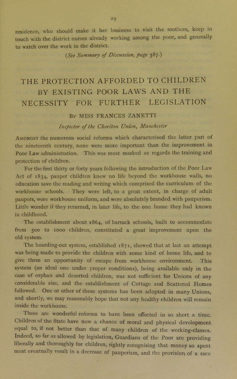 2 9 residence, who should make it her business to visit the mothers, keep in touch with the district nurses already working among the poor, and generally to watch over the work in the district. {See Summary of Discussion, page 387.) THE PROTECTION AFFORDED TO CHILDREN BY EXISTING POOR LAWS AND THE ■ NECESSITY FOR FURTHER LEGISLATION By miss FRANCES ZANETTI Inspector of the Chorlton Union, Manchester Amongst the numerous social reforms which characterised the latter part of the nineteenth century, none were more important than the improvement in Poor Law administration. This was most marked as regards the training and protection of children. For the first thirty or forty years following the introduction of the Poor Law Act of 1834, pauper children knew no life beyond the workhouse walls, no education save the reading and writing which comprised the curriculum of the workhouse schools. They were left, to a great extent, in charge of adult paupers, wore workhouse uniform, and were absolutely branded with pauperism. Little wonder if they returned, in later life, to the one home they had known in childhood. The establishment about 1864, of barrack schools, built to accommodate from 500 to 1000 children, constituted a great improvement upon the old system. The boarding-out system, established 1871, showed that at last an attempt was being made to provide the children with some kind of home life, and to give them an opportunity of escape from workhouse environment. This system (an ideal one under proper conditions), being available only in the case of orphan and deserted children, was not sufficient for Unions of any considerable size, and the establishment of Cottage and Scattered Homes followed. One or other of these systems has been adopted in many Unions, and shortly, we may reasonably hope that not any healthy children will remain inside the workhouse. These are wonderful reforms to have been effected in so short a time. Children of the State have now a chance of moral and physical development equal to, if not better than that of many children of the working-classes. Indeed, so far as allowed by legislation, Guardians of the Poor are providing liberally and thoroughly for children, rightly recognising that money so spent must eventually result in a decrease of pauperism, and the provision of a race