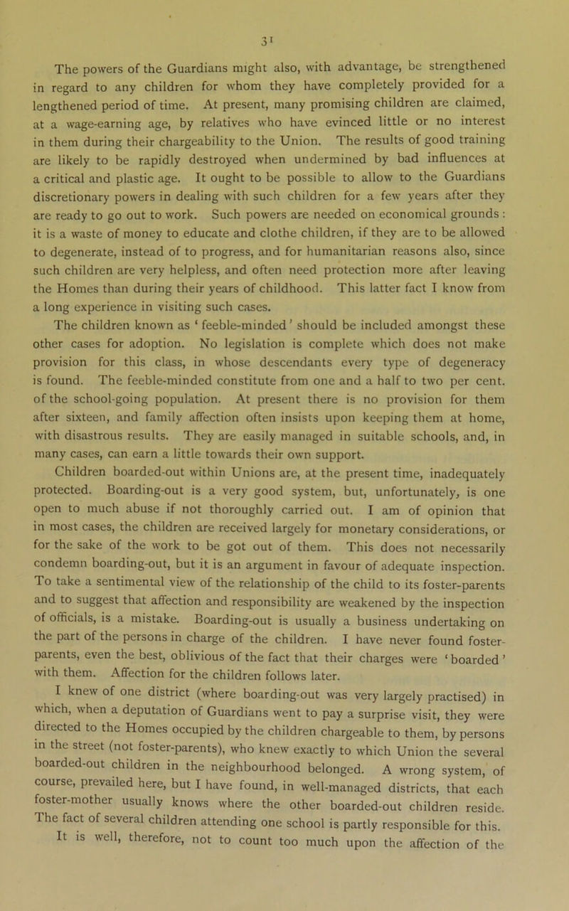 The powers of the Guardians might also, with advantage, be strengthened in regard to any children for whom they have completely provided for a lengthened period of time. At present, many promising children are claimed, at a wage-earning age, by relatives who have evinced little or no Interest in them during their chargeability to the Union. The results of good training are likely to be rapidly destroyed when undermined by bad influences at a critical and plastic age. It ought to be possible to allow to the Guardians discretionary powers in dealing with such children for a few years after they are ready to go out to work. Such powers are needed on economical grounds : it is a waste of money to educate and clothe children, if they are to be allowed to degenerate, instead of to progress, and for humanitarian reasons also, since such children are very helpless, and often need protection more after leaving the Homes than during their years of childhood. This latter fact I know from a long experience in visiting such cases. The children known as ‘ feeble-minded ’ should be included amongst these other cases for adoption. No legislation is complete which does not make provision for this class, in whose descendants every type of degeneracy is found. The feeble-minded constitute from one and a half to two per cent, of the school-going population. At present there is no provision for them after sixteen, and family affection often insists upon keeping them at home, with disastrous results. They are easily managed in suitable schools, and, in many cases, can earn a little towards their own support. Children boarded-out within Unions are, at the present time, inadequately protected. Boarding-out is a very good system, but, unfortunately, is one open to much abuse if not thoroughly carried out. I am of opinion that in most cases, the children are received largely for monetary considerations, or for the sake of the work to be got out of them. This does not necessarily condemn boarding-out, but it is an argument in favour of adequate inspection. To take a sentimental view of the relationship of the child to its foster-parents and to suggest that affection and responsibility are weakened by the inspection of officials, is a mistake. Boarding-out is usually a business undertaking on the part of the persons in charge of the children. I have never found foster- parents, even the best, oblivious of the fact that their charges were ‘ boarded ’ with them. Affection for the children follows later. I knew of one district (where boarding-out was very largely practised) in which, when a deputation of Guardians went to pay a surprise visit, they were directed to the Homes occupied by the children chargeable to them, by persons in the street (not foster-parents), who knew exactly to which Union the several boarded-out children in the neighbourhood belonged. A wrong system, of course, prevailed here, but I have found, in well-managed districts, that each foster-mother usually knows where the other boarded-out children reside. The fact of several children attending one school is partly responsible for this. It is well, therefore, not to count too much upon the affection of the