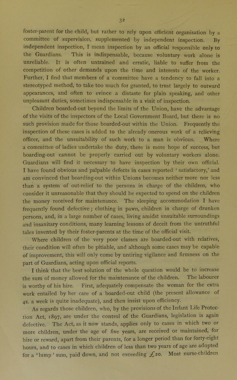 foster-parent for the child, but rather to rely upon efficient organisation by a committee of supervision, supplemented by independent inspection. By independent inspection, I mean inspection by an official responsible only to the Guardians. This is indispensable, because voluntary work alone is unreliable. It is often untrained and erratic, liable to suffer from the competition of other demands upon the time and interests of the worker. Further, I find that members of a committee have a tendency to fall into a stereotyped method, to take too much for granted, to trust largely to outward appearances, and often to evince , a distaste for plain speaking, and other unpleasant duties, sometimes indispensable in a visit of inspection. Children boarded-out beyond the limits of the Union, have the advantage of the visits of the inspectors of the Local Government Board, but there is no such provision made for those boarded-out within the Union. Frequently the inspection of these cases is added to the already onerous work of a relieving officer, and the unsuitability of such work to a man is obvious. Where a committee of ladies undertake the duty, there is more hope of success, but boarding-out cannot be properly carried out by voluntary workers alone. Guardians will find it necessary to have inspection by their own official. I have found obvious and palpable defects in cases reported ‘ satisfactory,’ and am convinced that boarding-out within Unions becomes neither more nor less than a system of out-relief to the persons in charge of the children, who consider it unreasonable that they should be expected to spend on the children the money received for maintenance. The sleeping accommodation I have frequently found defective; clothing in pawn, children in charge of drunken persons, and, in a large number of cases, living amidst unsuitable surroundings and insanitary conditions, many learning lessons of deceit from the untruthful tales invented by their foster-parents at the time of the official visit. Where children of the very poor classes are boarded-out with relatives, their condition will often be pitiable, and although some cases may be capable of improvement, this will only come by untiring vigilance and firmness on the part of Guardians, acting upon official reports. I think that the best solution of the whole question would be to increase the sum of money allowed for the maintenance of the children. The labourer is worthy of his hire. First, adequately compensate the woman for the extra work entailed by her care of a boarded-out child (the present allowance of 4S. a week is quite inadequate), and then insist upon efficiency. As regards those children, who, by the provisions of the Infant Life Protec- tion Act, 1897, are under the control of the Guardians, legislation is again defective. The Act, as it now stands, applies only to cases in which two or more children, under the age of five years, are received or maintained, for hire or reward, apart from their parents, for a longer period than for forty-eight hours, and to cases in which children of less than two years of age are adopted for a ‘lump’ sum, paid down, and not exceeding £^20. Most nurse-children