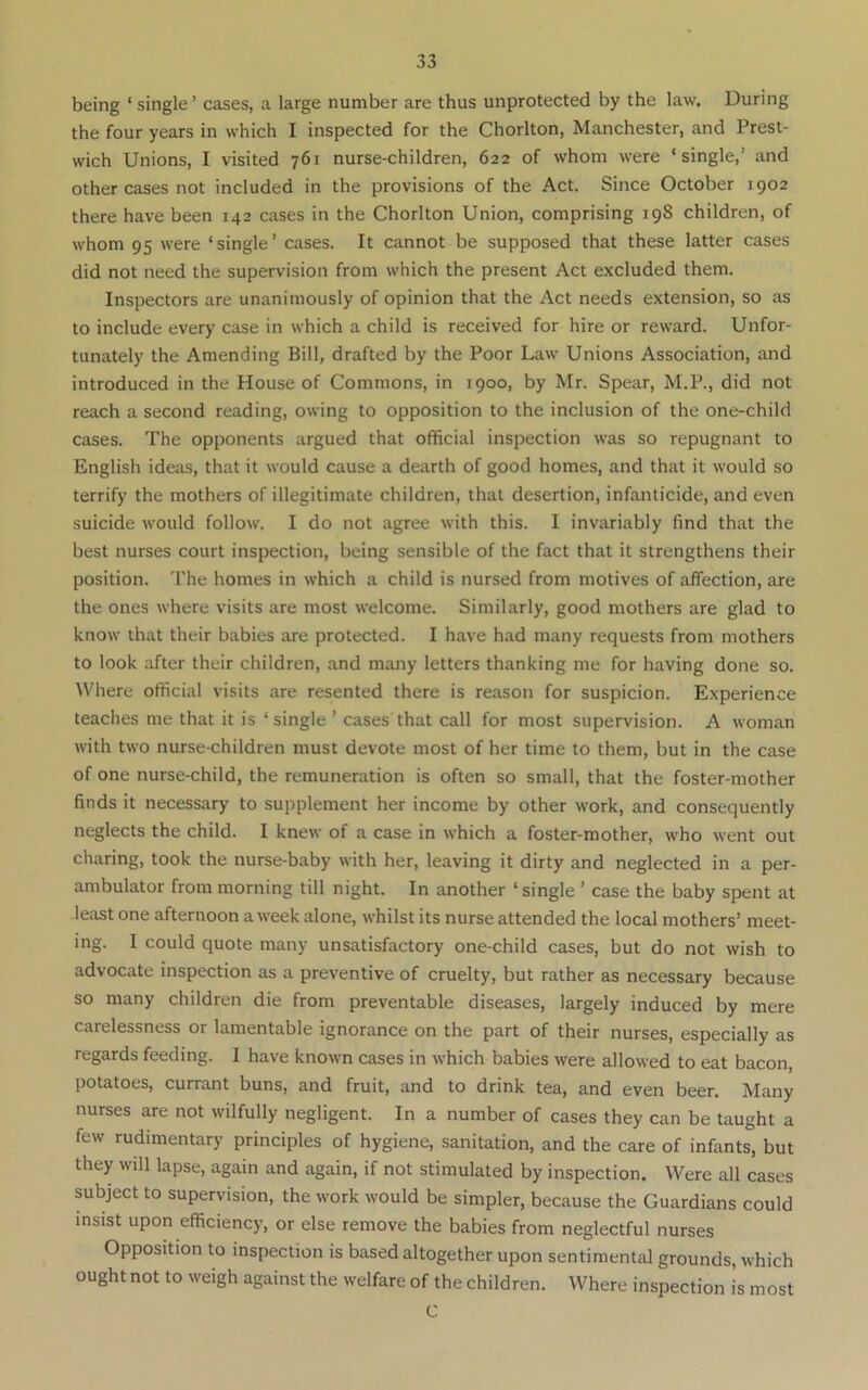 being ‘ single ’ cases, a large number are thus unprotected by the law. During the four years in which I inspected for the Chorlton, Manchester, and Prest- wich Unions, I visited 761 nurse-children, 622 of whom were ‘single,’ and other cases not included in the provisions of the Act. Since October 1902 there have been 142 cases in the Chorlton Union, comprising 198 children, of whom 95 were ‘single’ cases. It cannot be supposed that these latter cases did not need the supervision from which the present Act excluded them. Inspectors are unanimously of opinion that the Act needs extension, so as to include every case in which a child is received for hire or reward. Unfor- tunately the Amending Bill, drafted by the Poor Law Unions Association, and introduced in the House of Commons, in 1900, by Mr. Spear, M.P., did not reach a second reading, owing to opposition to the inclusion of the one-child cases. The opponents argued that official inspection was so repugnant to English ideas, that it would cause a dearth of good homes, and that it would so terrify the mothers of illegitimate children, that desertion, infanticide, and even suicide would follow. I do not agree with this. I invariably find that the best nurses court inspection, being sensible of the fact that it strengthens their position, 'rhe homes in which a child is nursed from motives of affection, are the ones where visits are most welcome. Similarly, good mothers are glad to know that their babies are protected. I have had many requests from mothers to look after their children, and many letters thanking me for having done so. Where official visits are resented there is reason for suspicion. Experience teaches me that it is ‘ single ’ cases that call for most supervision. A woman with two nurse-children must devote most of her time to them, but in the case of one nurse-child, the remuneration is often so small, that the foster-mother finds it necessary to supplement her Income by other work, and consequently neglects the child. I knew of a case in which a foster-mother, who went out charing, took the nurse-baby with her, leaving it dirty and neglected in a per- ambulator from morning till night. In another ‘single ’ case the baby spent at least one afternoon a week alone, whilst its nurse attended the local mothers’ meet- ing. I could quote many unsatisfactory one-child cases, but do not wish to advocate inspection as a preventive of cruelty, but rather as necessary because so many children die from preventable diseases, largely induced by mere carelessness or lamentable ignorance on the part of their nurses, especially as regards feeding. I have known cases in which babies were allowed to eat bacon, potatoes, currant buns, and fruit, and to drink tea, and even beer. Many nurses are not wilfully negligent. In a number of cases they can be taught a few rudimentary principles of hygiene, sanitation, and the care of infants, but they will lapse, again and again, if not stimulated by inspection. Were all cases subject to supervision, the work would be simpler, because the Guardians could insist upon efficiency, or else remove the babies from neglectful nurses Opposition to inspection is based altogether upon sentimental grounds, which ought not to weigh against the welfare of the children. Where inspection is most C