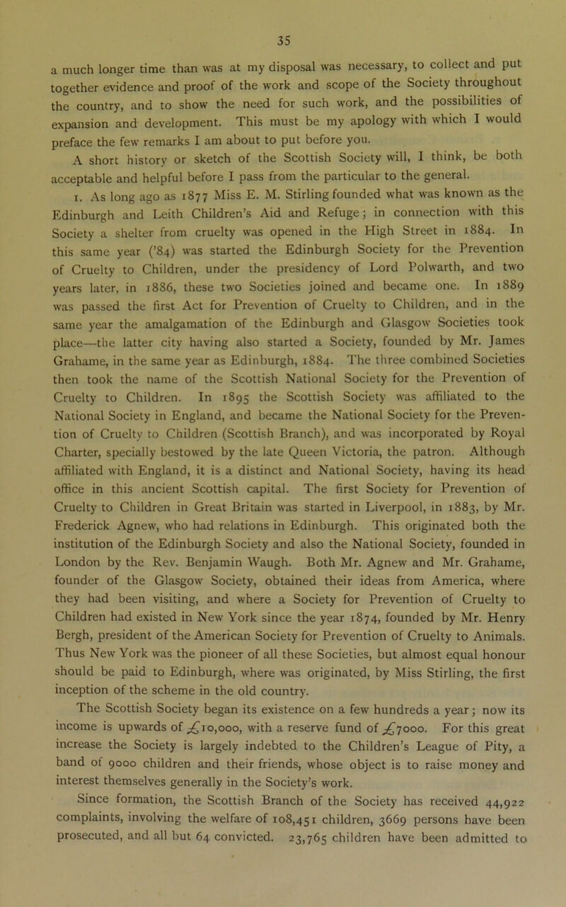 a much longer time than was at my disposal was necessary, to collect and put together evidence and proof of the work and scope of the Society throughout the country, and to show the need for such work, and the possibilities of expansion and development. This must be my apology with which I would preface the few remarks I am about to put before you. A short history or sketch of the Scottish Society will, I think, be both acceptable and helpful before I pass from the particular to the general. I. As long ago as 1877 Miss E. M. Stirling founded what was known as the Edinburgh and Leith Children’s Aid and Refuge; in connection with this Society a shelter from cruelty was opened in the High Street in 1884. In this same year (’84) was started the Edinburgh Society for the Prevention of Cruelty to Children, under the presidency of Lord Polwarth, and two years later, in 1886, these two Societies joined and became one. In 1889 was passed the first Act for Prevention of Cruelty to Children, and in the same year the amalgamation of the Edinburgh and Glasgow Societies took place—the latter city having also started a Society, founded by Mr. James Grahame, in the same year as Edinburgh, 1884. The three combined Societies then took the name of the Scottish National Society for the Prevention of Cruelty to Children. In 1895 the Scottish Society was affiliated to the National Society in England, and became the National Society for the Preven- tion of Cruelty to Children (Scottish Branch), and was incorporated by Royal Charter, specially bestowed by the late Queen Victoria, the patron. Although affiliated with England, it is a distinct and National Society, having its head office in this ancient Scottish capital. The first Society for Prevention of Cruelty to Children in Great Britain was started in Liverpool, in 1883, by Mr. Frederick Agnew, who had relations in Edinburgh. This originated both the institution of the Edinburgh Society and also the National Society, founded in London by the Rev. Benjamin Waugh. Both Mr. Agnew and Mr. Grahame, founder of the Glasgow Society, obtained their ideas from America, where they had been visiting, and where a Society for Prevention of Cruelty to Children had existed in New York since the year 1874, founded by Mr. Henry Bergh, president of the American Society for Prevention of Cruelty to Animals. Thus New York was the pioneer of all these Societies, but almost equal honour should be paid to Edinburgh, where was originated, by Miss Stirling, the first inception of the scheme in the old country. The Scottish Society began its existence on a few hundreds a year; now its income is upwards of 0,000, with a reserve fund of jQ^oao. For this great increase the Society is largely indebted to the Children’s League of Pity, a band of 9000 children and their friends, whose object is to raise money and interest themselves generally in the Society’s work. Since formation, the Scottish Branch of the Society has received 44,922 complaints, involving the welfare of 108,451 children, 3669 persons have been prosecuted, and all but 64 convicted. 23,765 children have been admitted to