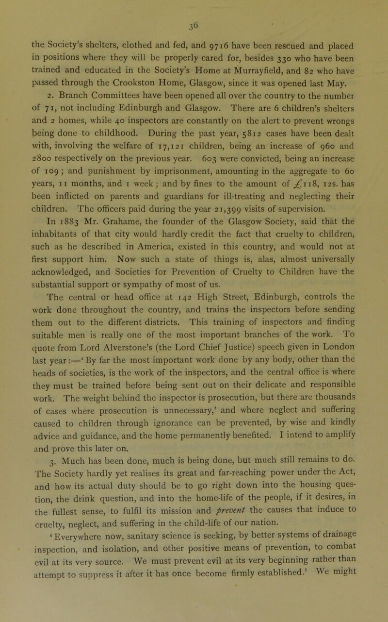 the Society’s shelters, clothed and fed, and 9716 have been rescued and placed in positions where they will be properly cared for, besides 330 who have been trained and educated in the Society’s Home at Murrayfield, and 82 who have passed through the Crookston Home, Glasgow, since it was opened last May. 2. Branch Committees have been opened all over the country to the number of 71, not including Edinburgh and Glasgow. There are 6 children’s shelters and 2 homes, while 40 inspectors are constantly on the alert to prevent wrongs being done to childhood. During the past year, 5812 cases have been dealt with, involving the welfare of 17,121 children, being an increase of 960 and 2800 respectively on the previous year. 603 were convicted, being an increase of 109; and punishment by imprisonment, amounting in the aggregate to 60 years, ii months, and i week; and by fines to the amount of ;^ii8, 12s. has been inflicted on parents and guardians for ill-treating and neglecting their children. The officers paid during the year 21,399 visits of supervision. In 1883 Mr. Grahame, the founder of the Glasgow Society, said that the inhabitants of that city would hardly credit the fact that cruelty to children, such as he described in America, existed in this country, and would not at first support him. Now such a state of things is, alas, almost universally acknowledged, and Societies for Prevention of Cruelty to Children have the substantial support or sympathy of most of us. The central or head office at 142 High Street, Edinburgh, controls the work done throughout the country, and trains the inspectors before sending them out to the different districts. This training of inspectors and finding suitable men is really one of the most important branches of the work. To quote from Lord Alverstone’s (the Lord Chief Justice) speech given in London last year;—‘ By far the most important work done by any body, other than the heads of societies, is the work of the inspectors, and the central office is where they must be trained before being sent out on their delicate and responsible work. The weight behind the inspector is prosecution, but there are thousands of cases where prosecution is unnecessary,’ and where neglect and suffering caused to children through ignorance can be prevented, by wise and kindly advice and guidance, and the home permanently benefited. I intend to amplify and prove this later on. 3. Much has been done, much is being done, but much still remains to do. The Society hardly yet realises its great and far-reaching power under the Act, and how its actual duty should be to go right down into the housing ques- tion, the drink question, and into the home-life of the people, if it desires, in the fullest sense, to fulfil its mission and prevent the causes that induce to cruelty, neglect, and suffering in the child-life of our nation. ‘ Everywhere now, sanitary science is seeking, by better systems of drainage inspection, and isolation, and other positive means of prevention, to combat evil at its very source. We must prevent evil at its very beginning rather than attempt to suppress it after it has once become firmly established.’ We might