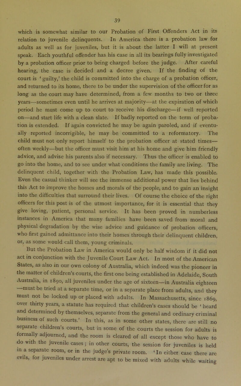 which is somewhat similar to our Probation of First Offenders Act in its relation to juvenile delinquents. In America there is a probation law for adults as well as for juveniles, but it is about the latter I will at present speak. Each youthful offender has his case in all its bearings fully investigated by a probation officer prior to being charged before the judge. After careful hearing, the case is decided and a decree given. If the finding of the court is ‘ guilty,’ the child is committed into the charge of a probation officer, and returned to its home, there to be under the supervision of the officer for as long as the court may have determined, from a few months to two or three years—sometimes even until he arrives at majority—at the expiration of which period he must come up to court to receive his discharge—if well reported on—and start life with a clean slate. If badly reported on the term of proba- tion is extended. If again convicted he may be again paroled, and if eventu- ally reported incorrigible, he may be committed to a reformatory. The child must not only report himself to the probation officer at stated times— often weekly—but the officer must visit him at his home and give him friendly advice, and advise his parents also if necessary. Thus the officer is enabled to go into the home, and to see under what conditions the family are living. The delinquent child, together with the Probation Law, has made this possible. Even the casual thinker will see the immense additional power that lies behind this Act to improve the homes and morals of the people, and to gain an insight into the difficulties that surround their lives. Of course the choice of the right officers for this post is of the utmost importance, for it is essential that they give loving, patient, personal service. It has been proved in numberless instances in America that many families have been saved from moral and physical degradation by the wise advice and guidance of probation officers, who first gained admittance into their homes through their delinquent children, or, as some would call them, young criminals. But the Probation Law in America would only be half wisdom if it did not act in conjunction with the Juvenile Court Law Act. In most of the American States, as also in our own colony of Australia, which indeed was the pioneer in the matter of children’s courts, the first one being established in Adelaide, South Australia, in 1890, all juveniles under the age of sixteen—in Australia eighteen must be tried at a separate time, or in a separate place from adults, and they must not be locked up or placed with adults. In Massachusetts, since 1869, over thirty years, a statute has required that children’s cases should be ‘ heard and determined by themselves, separate from the general and ordinary criminal business of such courts.’ In this, as in some other states, there are still no separate children’s courts, but in some of the courts the session for adults is formally adjourned, and the room is cleared of all except those who have to do with the juvenile cases; in other courts, the session for juveniles is held in a separate room, or in the judge’s private room. ‘In either case there are evils, for juveniles under arrest are apt to be mixed with adults while waiting