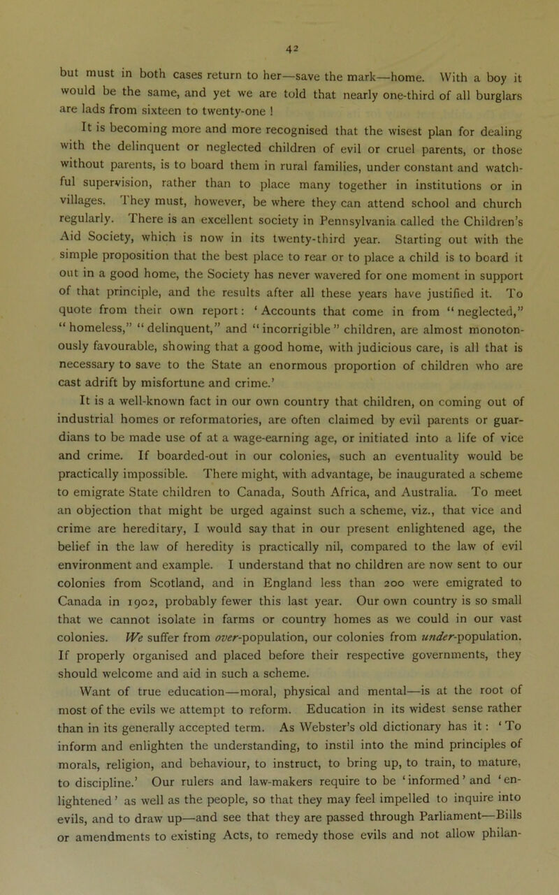 but must in both cases return to her—save the mark—home. With a boy it would be the same, and yet we are told that nearly one-third of all burglars are lads from sixteen to twenty-one ! It is becoming more and more recognised that the wisest plan for dealing with the delinquent or neglected children of evil or cruel parents, or those without parents, is to board them in rural families, under constant and watch- ful supervision, rather than to place many together in institutions or in villages. 1 hey must, however, be where they can attend school and church regularly. There is an excellent society in Pennsylvania called the Children’s Aid Society, which is now in its twenty-third year. Starting out with the simple proposition that the best place to rear or to place a child is to board it out in a good home, the Society has never wavered for one moment in support of that principle, and the results after all these years have justified it. To quote from their own report: ‘ Accounts that come in from “ neglected,” “homeless,” “delinquent,” and “incorrigible” children, are almost monoton- ously favourable, showing that a good home, with judicious care, is all that is necessary to save to the State an enormous proportion of children who are cast adrift by misfortune and crime.’ It is a well-known fact in our own country that children, on coming out of industrial homes or reformatories, are often claimed by evil parents or guar- dians to be made use of at a wage-earning age, or initiated into a life of vice and crime. If boarded-out in our colonies, such an eventuality would be practically impossible. There might, with advantage, be inaugurated a scheme to emigrate State children to Canada, South Africa, and Australia. To meet an objection that might be urged against such a scheme, viz., that vice and crime are hereditary, I would say that in our present enlightened age, the belief in the law of heredity is practically nil, compared to the law of evil environment and example. I understand that no children are now sent to our colonies from Scotland, and in England less than 200 were emigrated to Canada in 1902, probably fewer this last year. Our own country is so small that we cannot isolate in farms or country homes as we could in our vast colonies. We suffer from «?wr-population, our colonies from 7<«</<?r-population. If properly organised and placed before their respective governments, they should welcome and aid in such a scheme. Want of true education—moral, physical and mental—is at the root of most of the evils we attempt to reform. Education in its widest sense rather than in its generally accepted term. As Webster’s old dictionary has it: ‘To inform and enlighten the understanding, to instil into the mind principles of morals, religion, and behaviour, to instruct, to bring up, to train, to mature, to discipline.’ Our rulers and law-makers require to be ‘informed’ and ‘en- lightened ’ as well as the people, so that they may feel impelled to inquire into evils, and to draw up—and see that they are passed through Parliament—Bills or amendments to existing Acts, to remedy those evils and not allow philan-