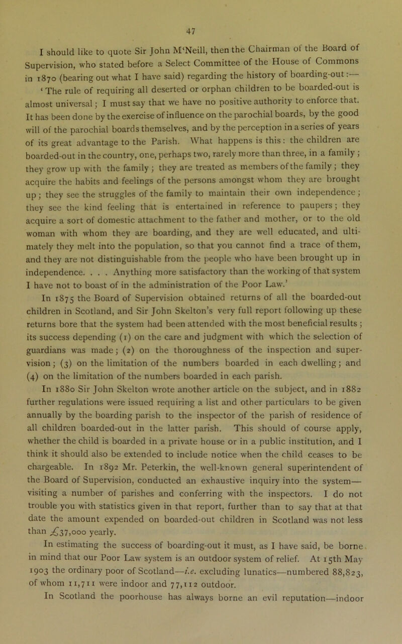 I should like to quote Sir John M‘Neill, then the Chairman of the Board of Supervision, who stated before a Select Committee of the House of Commons in 1870 (bearing out what I have said) regarding the history of boardmg-out ‘ The rule of requiring all deserted or orphan children to be boarded-out is almost universal; I must say that we have no positive authority to enforce that. It has been done by the exercise of influence on the parochial boards, by the good will of the parochial boards themselves, and by the perception in a series of years of its great advantage to the Parish. What happens is this: the children are boarded-out in the country, one, perhaps two, rarely more than three, in a family j they grow up with the family ; they are treated as members of the family ; they acquire the habits and feelings of the persons amongst whom they are brought up; they see the struggles of the family to maintain their own independence j they see the kind feeling that is entertained in reference to paupers; they acquire a sort of domestic attachment to the father and mother, or to the old woman with whom they are boarding, and they are well educated, and ulti- mately they melt into the population, so that you cannot find a trace of them, and they are not distinguishable from the people who have been brought up in independence. . . . Anything more satisfactory than the working of that system I have not to boast of in the administration of the Poor Law.’ In 1875 Board of Supervision obtained returns of all the boarded-out children in Scotland, and Sir John Skelton’s very full report following up these returns bore that the system had been attended with the most beneficial results ; its success depending (i) on the care and judgment with which the selection of guardians was made; (2) on the thoroughness of the inspection and super- vision ; (3) on the limitation of the numbers boarded in each dwelling; and (4) on the limitation of the numbers boarded in each parish. In 1880 Sir John Skelton wrote another article on the subject, and in 1882 further regulations were issued requiring a list and other particulars to be given annually by the boarding parish to the inspector of the parish of residence of all children boarded-out in the latter parish. This should of course apply, whether the child is boarded in a private house or in a public institution, and I think it should also be extended to include notice when the child ceases to be chargeable. In 1892 Mr. Peterkin, the well-known general superintendent of the Board of Supervision, conducted an exhaustive inquiry into the system— visiting a number of parishes and conferring with the inspectors. I do not trouble you with statistics given in that report, further than to say that at that date the amount expended on boarded-out children in Scotland was not less than ;^37,ooo yearly. In estimating the success of boarding-out it must, as I have said, be borne. in mind that our Poor Law system is an outdoor system of relief. At 15th May 1903 the ordinary poor of Scotland—i.e. excluding lunatics—numbered 88,823, of whom 11,711 were indoor and 77,112 outdoor. In Scotland the poorhouse has always borne an evil reputation—indoor