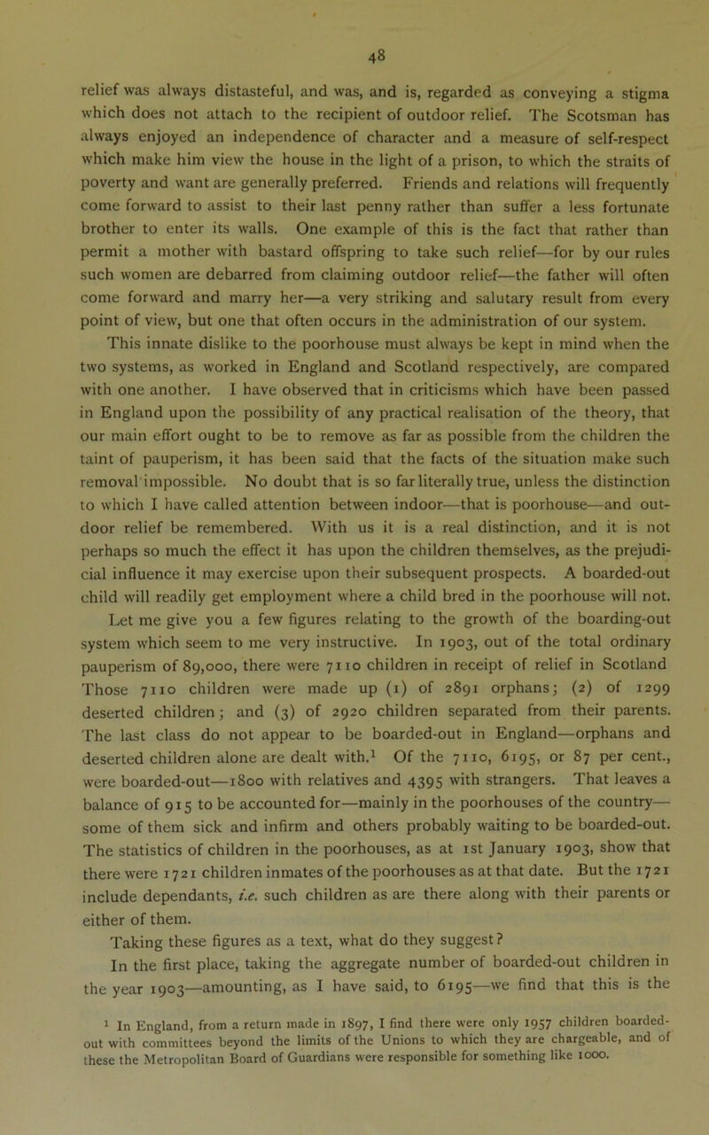 relief was always distasteful, and was, and is, regarded as conveying a stigma which does not attach to the recipient of outdoor relief. The Scotsman has always enjoyed an independence of character and a measure of self-respect which make him view the house in the light of a prison, to which the straits of poverty and want are generally preferred. Friends and relations will frequently come forward to assist to their last penny rather than suffer a less fortunate brother to enter its walls. One example of this is the fact that rather than permit a mother with bastard offspring to take such relief—for by our rules such women are debarred from claiming outdoor relief—the father will often come forward and marry her—a very striking and salutary result from every point of view, but one that often occurs in the administration of our system. This innate dislike to the poorhouse must always be kept in mind when the two systems, as worked in England and Scotland respectively, are compared with one another. I have observed that in criticisms which have been passed in England upon the possibility of any practical realisation of the theory, that our main effort ought to be to remove as far as possible from the children the taint of pauperism, it has been said that the facts of the situation make such removal impossible. No doubt that is so far literally true, unless the distinction to which I have called attention between indoor—that is poorhouse—and out- door relief be remembered. With us it is a real distinction, and it is not perhaps so much the effect it has upon the children themselves, as the prejudi- cial influence it may exercise upon their subsequent prospects. A boarded-out child will readily get employment where a child bred in the poorhouse will not. Let me give you a few figures relating to the growth of the boarding-out system which seem to me very instructive. In 1903, out of the total ordinary pauperism of 89,000, there were 7110 children in receipt of relief in Scotland Those 7110 children were made up (i) of 2891 orphans; (2) of 1299 deserted children; and (3) of 2920 children separated from their parents. The last class do not appear to be boarded-out in England—orphans and deserted children alone are dealt with.^ Of the 7110, 6195, or 87 per cent., were boarded-out—1800 with relatives and 4395 with strangers. That leaves a balance of 915 to be accounted for—mainly in the poorhouses of the country— some of them sick and infirm and others probably waiting to be boarded-out. The statistics of children in the poorhouses, as at ist January 1903, show that there were 1721 children inmates of the poorhouses as at that date. But the 1721 include dependants, i.e. such children as are there along with their parents or either of them. Taking these figures as a text, what do they suggest ? In the first place, taking the aggregate number of boarded-out children in the year 1903—amounting, as I have said, to 6195—we find that this is the I In England, from a return made in 1897, I find there were only 1957 children boarded- out with committees beyond the limits of the Unions to which they are chargeable, and of these the Metropolitan Board of Guardians were responsible for something like 1000.