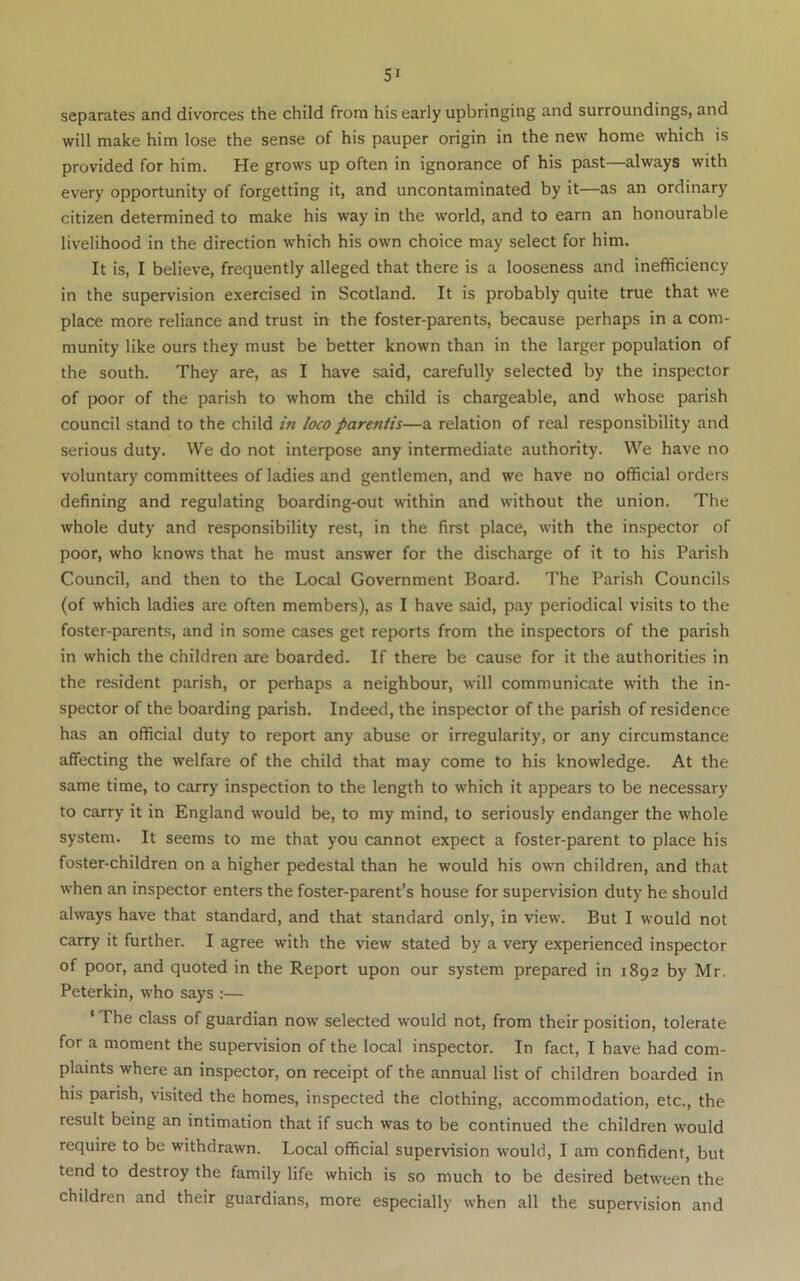 separates and divorces the child from his early upbringing and surroundings, and will make him lose the sense of his pauper origin in the new home which is provided for him. He grows up often in ignorance of his past—always with every opportunity of forgetting it, and uncontaminated by it—as an ordinary citizen determined to make his way in the world, and to earn an honourable livelihood in the direction which his own choice may select for him. It is, I believe, frequently alleged that there is a looseness and inefficiency in the supervision exercised in Scotland. It is probably quite true that we place more reliance and trust in the foster-parents, because perhaps in a com- munity like ours they must be better known than in the larger population of the south. They are, as I have said, carefully selected by the inspector of poor of the parish to whom the child is chargeable, and whose parish council stand to the child in loco parentis—a relation of real responsibility and serious duty. We do not interpose any intermediate authority. We have no voluntary committees of ladies and gentlemen, and we have no official orders defining and regulating boarding-out within and without the union. The whole duty and responsibility rest, in the first place, with the inspector of poor, who knows that he must answer for the discharge of it to his Parish Council, and then to the Local Government Board. The Parish Councils (of which ladies are often members), as I have said, pay periodical visits to the foster-parents, and in some cases get reports from the inspectors of the parish in which the children are boarded. If there be cause for it the authorities in the resident parish, or perhaps a neighbour, will communicate with the in- spector of the boarding parish. Indeed, the inspector of the parish of residence has an official duty to report any abuse or irregularity, or any circumstance affecting the welfare of the child that may come to his knowledge. At the same time, to carry inspection to the length to which it appears to be necessary to carry it in England w’ould be, to my mind, to seriously endanger the whole system. It seems to me that you cannot expect a foster-parent to place his foster-children on a higher pedestal than he would his owm children, and that when an inspector enters the foster-parent’s house for supervision duty he should always have that standard, and that standard only, in view'. But I would not carry it further. I agree with the view stated by a very experienced inspector of poor, and quoted in the Report upon our system prepared in 1892 by Mr. Peterkin, who says :— ‘ The class of guardian now selected would not, from their position, tolerate for a moment the supervision of the local inspector. In fact, I have had com- plaints where an inspector, on receipt of the annual list of children boarded in his parish, visited the homes, inspected the clothing, accommodation, etc., the result being an intimation that if such was to be continued the children would require to be withdrawn. Local official supervision would, I am confident, but tend to destroy the family life which is so much to be desired between the children and their guardians, more especially when all the supervision and
