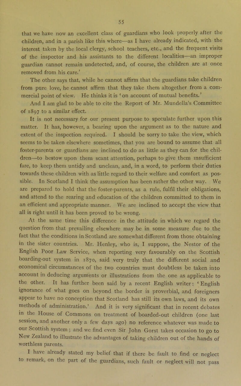 that we have now an excellent class of guardians who look properly after the children, and in a parish like this where—as I have already indicated, with the interest taken by the local clergy, school teachers, etc., and the frequent visits of the inspector and his assistants to the different localities—an improper guardian cannot remain undetected, and, of course, the children are at once removed from his care.’ The other says that, while he cannot affirm that the guardians take children from pure love, he cannot affirm that they take them altogether from a com- mercial point of view. He thinks it is ‘ on account of mutual benefits.’ And I am glad to be able to cite the Report of Mr. Mundella’s Committee of 1897 to a similar effect. It is not necessary for our present purpose to speculate further upon this matter. It has, however, a bearing upon the argument as to the nature and extent of the inspection required. I should be sorry to take the view, which seems to be taken elsewhere sometimes, that you are bound to assume that all foster-parents or guardians are inclined to do as little as they can for the chil- dren—to bestow upon them scant attention, perhaps to give them insufficient fare, to keep them untidy and unclean, and, in a word, to perform their duties towards these children with as little regard to their welfare and comfort as pos- sible. In Scotland I think the assumption has been rather the other way. We are prepared to hold that the foster-parents, as a rule, fulfil their obligations, and attend to the rearing and education of the children committed to them in an efficient and appropriate manner. We are inclined to accept the view that all is right until it has been proved to be wrong. At the same time this difference in the attitude in which we regard the question from that prevailing elsewhere may be in some measure due to the fact that the conditions in Scotland are somewhat different from those obtaining in the sister countries. Mr. Henley, who is, I suppose, the Nestor of the English Poor Law Service, when reporting very favourably on the Scottish boarding-out system in 1870, said very truly that the different social and economical circumstances of the two countries must doubtless be taken into account in deducing arguments or illustrations from the one as applicable to the other. It has further been said by a recent English writer: ‘ English ignorance of what goes on beyond the border is proverbial, and foreigners appear to have no conception that Scotland has still its own laws, and its own methods of administration.’ And it is very significant that in recent debates m the House of Commons on treatment of boarded-out children (one last session, and another only a few days ago) no reference whatever was made to our Scottish system ; and we find even Sir John Gorst takes occasion to go to New Zealand to illustrate the advantages of taking children out of the hands of worthless parents. I have already stated my belief that if there be fault to find or neglect to remark, on the part of the guardians, such fault or neglect will not pass