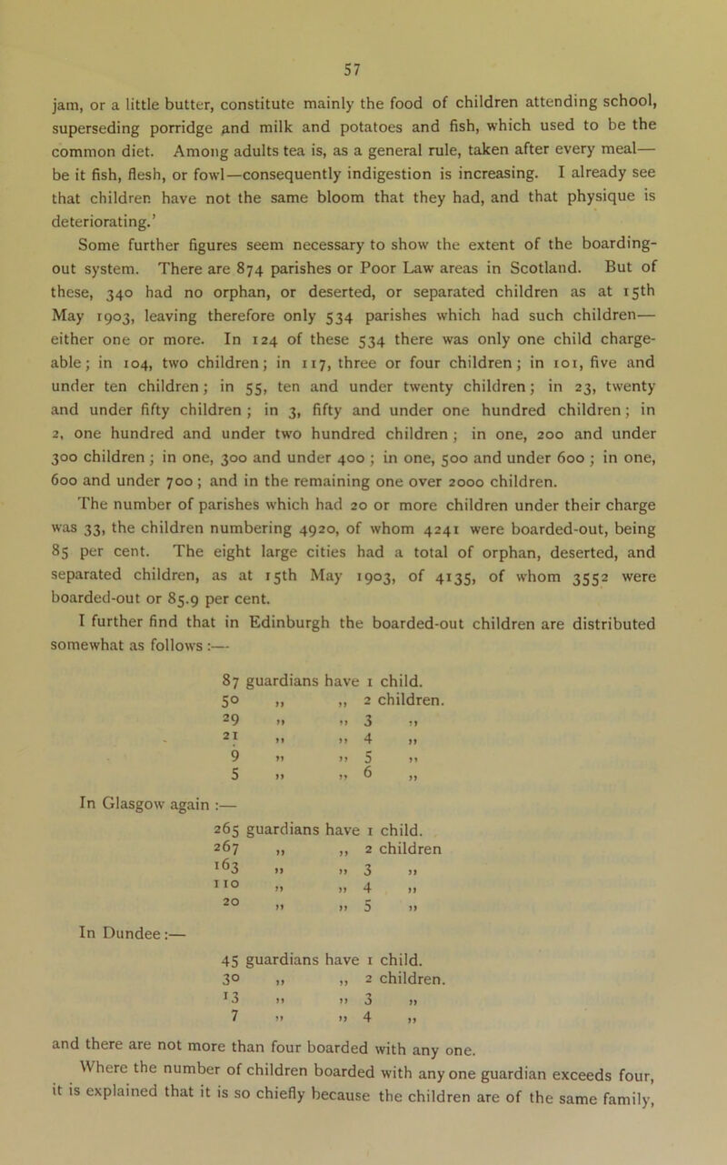 jam, or a little butter, constitute mainly the food of children attending school, superseding porridge and milk and potatoes and fish, which used to be the common diet. Among adults tea is, as a general rule, taken after every meal— be it fish, flesh, or fowl—consequently indigestion is increasing. I already see that children have not the same bloom that they had, and that physique is deteriorating.’ Some further figures seem necessary to show the extent of the boarding- out system. There are 874 parishes or Poor Law' areas in Scotland. But of these, 340 had no orphan, or deserted, or separated children as at 15th May 1903, leaving therefore only 534 parishes which had such children— either one or more. In 124 of these 534 there was only one child charge- able; in 104, two children; in 117, three or four children; in loi, five and under ten children; in 55, ten and under twenty children; in 23, twenty and under fifty children ; in 3, fifty and under one hundred children; in 2, one hundred and under two hundred children; in one, 200 and under 300 children ; in one, 300 and under 400 ; in one, 500 and under 600 ; in one, 600 and under 700 ; and in the remaining one over 2000 children. The number of parishes which had 20 or more children under their charge was 33, the children numbering 4920, of whom 4241 were boarded-out, being 85 per cent. The eight large cities had a total of orphan, deserted, and separated children, as at 15th May 1903, of 4135, of whom 3552 were boarded-out or 85.9 per cent. I further find that in Edinburgh the boarded-out children are distributed somewhat as follows :— 87 50 29 21 9 5 guardians have i child. ,, „ 2 children. >> >) 3 II II II 4 II II II 5 II In Glasgow again :— 265 guardians have i child. 267 „ ,, 2 children ^^3 II II 3 II II II 4 II 20 II I, 5 In Dundee:— 45 guardians have i child. 30 II II 2 children. ^3 II II 3 II 7 II II 4 I, and there are not more than four boarded with any one. Where the number of children boarded with anyone guardian exceeds four, it is explained that it is so chiefly because the children are of the same family.