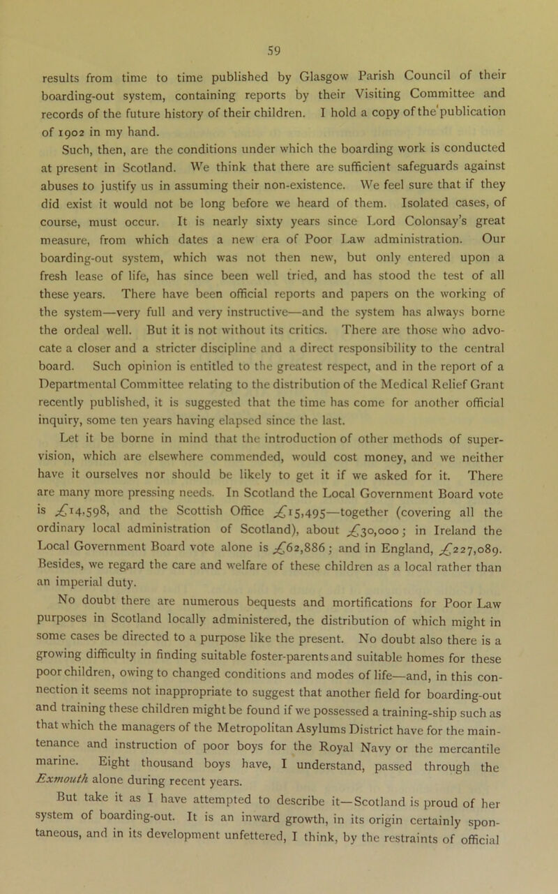 results from time to time published by Glasgow Parish Council of their boarding-out system, containing reports by their Visiting Committee and records of the future history of their children. I hold a copy of the publication of 1902 in my hand. Such, then, are the conditions under which the boarding work is conducted at present in Scotland. We think that there are sufficient safeguards against abuses to justify us in assuming their non-existence. We feel sure that if they did exist it would not be long before we heard of them. Isolated cases, of course, must occur. It is nearly sixty years since Lord Colonsay’s great measure, from which dates a new era of Poor I>aw administration. Our boarding-out system, which was not then new, but only entered upon a fresh lease of life, has since been well tried, and has stood the test of all these years. There have been official reports and papers on the working of the system—very full and very instructive—and the system has always borne the ordeal well. But it is not without its critics. There are those who advo- cate a closer and a stricter discipline and a direct responsibility to the central board. Such opinion is entitled to the greatest respect, and in the report of a Departmental Committee relating to the distribution of the Medical Relief Grant recently published, it is suggested that the time has come for another official inquiry, some ten years having elapsed since the last. Let it be borne in mind that the introduction of other methods of super- vision, which are elsewhere commended, would cost money, and we neither have it ourselves nor should be likely to get it if we asked for it. There are many more pressing needs. In Scotland the Local Government Board vote is ^14,598, and the Scottish Office ;^i5,495—together (covering all the ordinary local administration of Scotland), about ^30,000; in Ireland the Local Government Board vote alone is ^^62,886; and in England, ^^227,089. Besides, we regard the care and welfare of these children as a local rather than an imperial duty. No doubt there are numerous bequests and mortifications for Poor Law purposes in Scotland locally administered, the distribution of which might in some cases be directed to a purpose like the present. No doubt also there is a growing difficulty in finding suitable foster-parents and suitable homes for these poor children, owing to changed conditions and modes of life—and, in this con- nection it seems not inappropriate to suggest that another field for boarding-out and training these children might be found if we possessed a training-ship such as that which the managers of the Metropolitan Asylums District have for the main- tenance and instruction of poor boys for the Royal Navy or the mercantile marine. Eight thousand boys have, I understand, passed through the Exmouth alone during recent years. But take it as I have attempted to describe it—Scotland is proud of her system of boarding-out. It is an inward growth, in its origin certainly spon- taneous, and in its development unfettered, I think, by the restraints of official