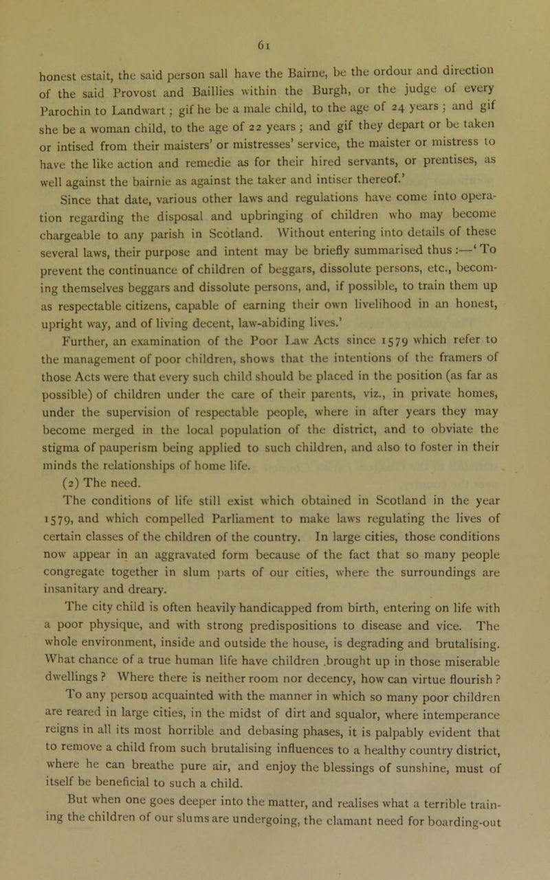 honest estait, the said person sail have the Bairne, be the ordour and direction of the said Provost and Baillies within the Burgh, or the judge of every Parochin to Landwart; gif he be a male child, to the age of 24 years ; and gif she be a woman child, to the age of 22 years ; and gif they depart or be taken or intised from their maisters’ or mistresses’ service, the maister or mistress to have the like action and remedie as for their hired servants, or prentises, as well against the bairnie as against the taker and intiser thereof. Since that date, various other laws and regulations have come into opera- tion regarding the disposal and upbringing of children who may become chargeable to any parish in Scotland. Without entering into details of these several laws, their purpose and intent may be briefly summarised thus :—‘ To prevent the continuance of children of beggars, dissolute persons, etc., becom- ing themselves beggars and dissolute persons, and, if possible, to train them up as respectable citizens, capable of earning their own livelihood in an honest, upright way, and of living decent, law-abiding lives.’ Further, an examination of the Poor I^w Acts since 1579 which refer to the management of poor children, shows that the intentions of the framers of those Acts were that every such child should be placed in the position (as far as possible) of children under the care of their parents, viz., in private homes, under the supervision of respectable people, where in after years they may become merged in the local population of the district, and to obviate the stigma of pauperism being applied to such children, and also to foster in their minds the relationships of home life. (2) The need. The conditions of life still exist which obtained in Scotland in the year 1579, and which compelled Parliament to make laws regulating the lives of certain classes of the children of the country. In large cities, those conditions now appear in an aggravated form because of the fact that so many people congregate together in slum ]>arts of our cities, where the surroundings are insanitary and dreary. The city child is often heavily handicapped from birth, entering on life with a poor physique, and with strong predispositions to disease and vice. The whole environment, inside and outside the house, is degrading and brutalising. What chance of a true human life have children .brought up in those miserable dwellings ? Where there is neither room nor decency, how can virtue flourish ? To any person acquainted with the manner in which so many poor children are reared in large cities, in the midst of dirt and squalor, where intemperance reigns in all its most horrible and debasing phases, it is palpably evident that to remove a child from such brutalising influences to a healthy country district, where he can breathe pure air, and enjoy the blessings of sunshine, must of itself be beneficial to such a child. But when one goes deeper into the matter, and realises what a terrible train- ing the children of our slums are undergoing, the clamant need for boarding-out