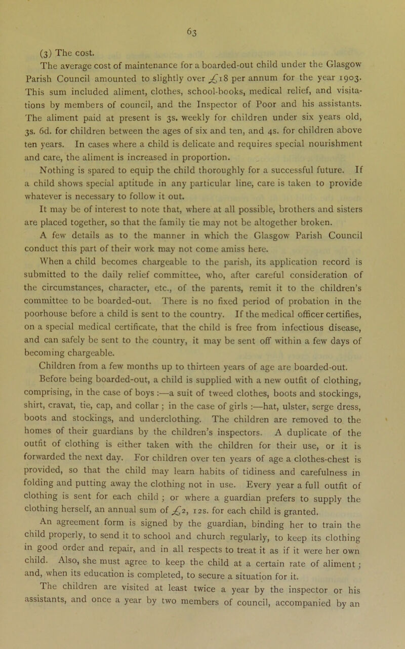 (3) The cost. The average cost of maintenance for a boarded-out child under the Glasgow Parish Council amounted to slightly over per annum for the year 1903. This sum included aliment, clothes, school-books, medical relief, and visita- tions by members of council, and the Inspector of Poor and his assistants. The aliment paid at present is 3s. weekly for children under six years old, 3s. 6d. for children between the ages of six and ten, and 4s. for children above ten years. In cases where a child is delicate and requires special nourishment and care, the aliment is increased in proportion. Nothing is spared to equip the child thoroughly for a successful future. If a child shows special aptitude in any particular line, care is taken to provide whatever is necessary to follow it out. It may be of interest to note that, where at all possible, brothers and sisters are placed together, so that the family tie may not be altogether broken. A few details as to the manner in which the Glasgow Parish Council conduct this part of their work may not come amiss here. When a child becomes chargeable to the parish, its application record is submitted to the daily relief committee, who, after careful consideration of the circumstances, character, etc., of the parents, remit it to the children’s committee to be boarded-out. There is no fixed period of probation in the poorhouse before a child is sent to the country. If the medical officer certifies, on a special medical certificate, that the child is free from infectious disease, and can safely be sent to the country, it may be sent off within a few days of becoming chargeable. Children from a few months up to thirteen years of age are boarded-out. Before being boarded-out, a child is supplied with a new outfit of clothing, comprising, in the case of boys :—a suit of tweed clothes, boots and stockings, shirt, cravat, tie, cap, and collar; in the case of girls :—hat, ulster, serge dress, boots and stockings, and underclothing. The children are removed to the ' homes of their guardians by the children’s inspectors. A duplicate of the outfit of clothing is either taken with the children for their use, or it is forwarded the next day. For children over ten years of age a clothes-chest is provided, so that the child may learn habits of tidiness and carefulness in folding and putting away the clothing not in use. Every year a full outfit of clothing is sent for each child ; or where a guardian prefers to supply the clothing herself, an annual sum of ^2, 12s. for each child is granted. An agreement form is signed by the guardian, binding her to train the child properly, to send it to school and church regularly, to keep its clothing in good order and repair, and in all respects to treat it as if it were her own child. Also, she must agree to keep the child at a certain rate of aliment; and, when its education is completed, to secure a situation for it. The children are visited at least twice a year by the inspector or his assistants, and once a year by two members of council, accompanied by an