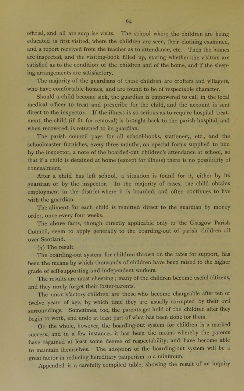 official, and all are surprise visits. The school where the children are being educated is first visited, where the children are seen, their clothing examined, and a report received from the teacher as to attendance, etc. Then the homes are inspected, and the visiting-book filled up, stating whether the visitors are satisfied as to the condition of the children and of the home, and if the sleep- ing arrangements are satisfactory. The majority of the guardians of these children are crofters and villagers, who have comfortable homes, and are found to be of respectable character. Should a child become sick, the guardian is empowered to call ip the local medical officer to treat and prescribe for the child, and the account is sent direct to the inspector. If the illness is so serious as to require hospital treat- ment, the child (if fit for removal) is brought back to the parish hospital, and when recovered, is returned to its guardian. The parish council pays for all school-books, stationery, etc., and the schoolmaster furnishes, every three months, on special forms supplied to him by the inspector, a note of the boarded-out children’s attendance at school, so that if a child is detained at home (except for illness) there is no possibility of concealment. After a child has left school, a situation is found for it, either by its guardian or by the inspector. In the majority of cases, the child obtains employment in the district where it is boarded, and often continues to live with the guardian. The aliment for each child is remitted direct to the guardian by money order, once every four weeks. The above facts, though directly applicable only to the Glasgow Parish Council, seem to apply generally to the boarding-out of parish children all over Scotland. (4) The result. The boarding-out system for children thrown on the rates for support, has been the means by which thousands of children have been raised to the higher grade of self-supporting and independent workers. The results are most cheering; many of the children become useful citizens, and they rarely forget their foster-parents. The unsatisfactory children are those who become chargeable after ten or twelve years of age, by which time they are usually corrupted by their evil surroundings. Sometimes, too, the parents get hold of the children after they begin to work, and undo at least part of what has been done for them. On the whole, however, the boarding-out system for children is a marked success, and in a few instances it has been the means whereby the parents have regained at least some degree of respectability, and have become able to maintain themselves. The adoption of the boarding-out system will be a great factor in reducing hereditary pauperism to a minimum. Appended is a carefully compiled table, showing the result of an inquiry