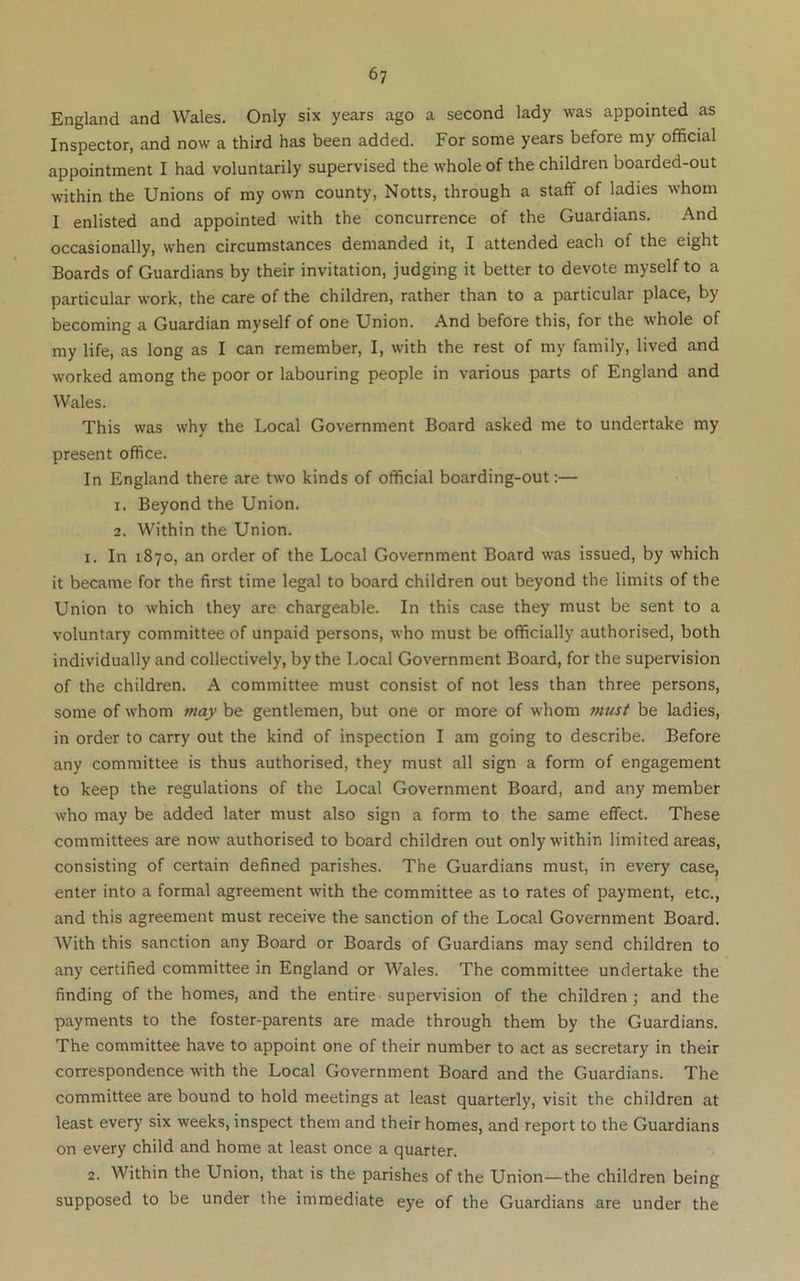 England and Wales. Only six years ago a second lady was appointed as Inspector, and now a third has been added. For some years before my official appointment I had voluntarily supervised the whole of the children boarded-out within the Unions of ray own county, Notts, through a staff of ladies whom I enlisted and appointed with the concurrence of the Guardians. And occasionally, when circumstances demanded it, I attended each of the eight Boards of Guardians by their invitation, judging it better to devote myself to a particular work, the care of the children, rather than to a particular place, by becoming a Guardian myself of one Union. And before this, for the whole of my life, as long as I can remember, I, with the rest of my family, lived and worked among the poor or labouring people in various parts of England and Wales. This was why the Local Government Board asked me to undertake my present office. In England there are two kinds of official boarding-out:— 1. Beyond the Union. 2. Within the Union. 1. In 1870, an order of the Local Government Board was issued, by which it became for the first time legal to board children out beyond the limits of the Union to which they are chargeable. In this case they must be sent to a voluntary committee of unpaid persons, who must be officially authorised, both individually and collectively, by the Local Government Board, for the supervision of the children. A committee must consist of not less than three persons, some of whom may be gentlemen, but one or more of whom must be ladies, in order to carry out the kind of inspection I am going to describe. Before any committee is thus authorised, they must all sign a form of engagement to keep the regulations of the Local Government Board, and any member who may be added later must also sign a form to the same effect. These committees are now authorised to board children out only within limited areas, consisting of certain defined parishes. The Guardians must, in every case, enter into a formal agreement with the committee as to rates of payment, etc., and this agreement must receive the sanction of the Local Government Board. With this sanction any Board or Boards of Guardians may send children to any certified committee in England or Wales. The committee undertake the finding of the homes, and the entire-supervision of the children; and the payments to the foster-parents are made through them by the Guardians. The committee have to appoint one of their number to act as secretary in their correspondence with the Local Government Board and the Guardians. The committee are bound to hold meetings at least quarterly, visit the children at least every six weeks, inspect them and their homes, and report to the Guardians on every child and home at least once a quarter. 2. Within the Union, that is the parishes of the Union—the children being supposed to be under the immediate eye of the Guardians are under the