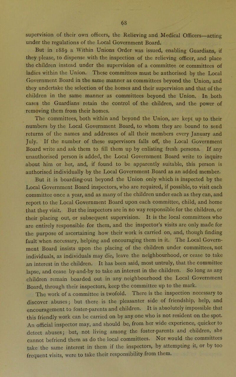 supervision of their own officers, the Relieving and Medical Officers—acting under the regulations of the Local Government Board. But in 1889 a Within Unions Order was issued, enabling Guardians, if they please, to dispense with the inspection of the relieving officer, and place the children instead under the supervision of a committee or committees of ladies within the Union. These committees must be authorised by the Local Government Board in the same manner as committees beyond the Union, and they undertake the selection of the homes and their supervision and that of the children in the same manner as committees beyond the Union. In both cases the Guardians retain the control of the children, and the power of removing them from their homes. The committees, both within and beyond the Union, are kept up to their numbers by the Local Government Board, to whom they are bound to send returns of the names and addresses of all their members every January and July. If the number of these supervisors falls off, the Local Government Board write and ask them to fill them up by enlisting fresh persons. If any unauthorised person is added, the Local Government Board write to inquire about him or her, and, if found to be apparently suitable, this person is authorised individually by the Local Government Board as an added member. But it is boarding-out beyond the Union only which is inspected by the Local Government Board inspectors, who are required, if possible, to visit each committee once a year, and as many of the children under each as they can, and report to the Local Government Board upon each committee, child, and home that they visit. But the inspectors are in no way responsible for the children, or their placing out, or subsequent supervision. It is the local committees who are entirely responsible for them, and the inspector’s visits are only made for the purpose of ascertaining how their work is carried on, and, though finding fault when necessary, helping and encouraging them in it. The Local Govern- ment Board insists upon the placing of the children under committees, not individuals, as individuals may die, leave the neighbourhood, or cease to take an interest in the children. It has been said, most untruly, that the committee lapse, and cease by-and-by to take an interest in the children. So long as any children remain boarded out in any neighbourhood the Local Government Board, through their inspectors, keep the committee up to the mark. The work of a committee is twofold. There is the inspection necessary to discover abuses; but there is the pleasanter side of friendship, help, and encouragement to foster-parents and children. It is absolutely impossible that this friendly work can be carried on by any one who is not resident on the spot. An official inspector may, and should be, from her wide experience, quicker to detect abuses; but, not living among the foster-parents and children, she cannot befriend them as do the local committees. Nor would the committees take the same interest in them if the inspectors, by attempting it, or by too frequent visits, were to take their responsibility from them.