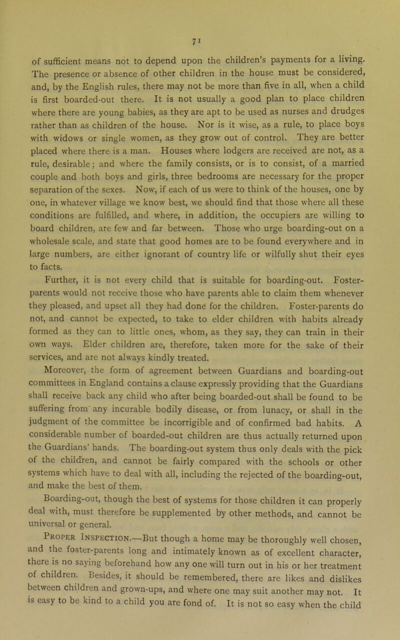 of sufficient means not to depend upon the children’s payments for a living. The presence or absence of other children in the house must be considered, and, by the English rules, there may not be more than five in all, when a child is first boarded-out there. It is not usually a good plan to place children where there are young babies, as they are apt to be used as nurses and drudges rather than as children of the house. Nor is it wise, as a rule, to place boys with widows or single women, as they grow out of control. They are better placed where there is a man. Houses where lodgers are received are not, as a rule, desirable; and where the family consists, or is to consist, of a married couple and both boys and girls, three bedrooms are necessary for the proper separation of the sexes. Now, if each of us were to think of the houses, one by one, in whatever village we know best, we should find that those where all these conditions are fulfilled, and where, in addition, the occupiers are willing to board children, are few and far between. Those who urge boarding-out on a wholesale scale, and state that good homes are to be found everywhere and in large numbers, are either ignorant of country life or wilfully shut their eyes to facts. Further, it is not every child that is suitable for boarding-out. Foster- parents would not receive those who have parents able to claim them whenever they pleased, and upset all they had done for the children. Foster-parents do not, and cannot be expected, to take to elder children with habits already formed as they can to little ones, whom, as they say, they can train in their own ways. Elder children are, therefore, taken more for the sake of their services, and are not always kindly treated. Moreover, the form of agreement between Guardians and boarding-out committees in England contains a clause expressly providing that the Guardians shall receive back any child who after being boarded-out shall be found to be suffering from'any incurable bodily disease, or from lunacy, or shall in the judgment of the committee be incorrigible and of confirmed bad habits. A considerable number of boarded-out children are thus actually returned upon the Guardians’ hands. The boarding-out system thus only deals with the pick of the children, and cannot be fairly compared with the schools or other systems which have to deal with all, including the rejected of the boarding-out, and make the best of them. Boarding-out, though the best of systems for those children it can properly deal with, must therefore be supplemented by other methods, and cannot be universal or general. Proper Inspection.—But though a home may be thoroughly well chosen, and the foster-parents long and intimately known as of excellent character, there is no saying beforehand how any one will turn out in his or her treatment of children. Besides, it should be remembered, there are likes and dislikes between children and grown-ups, and where one may suit another may not. It is easy to be kind to a child you are fond of. It is not so easy when the child