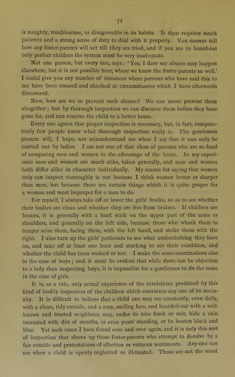 is naughty, troublesome, or disagreeable in its habits. It then requires much patience and a strong sense of duty to deal with it properly. You cannot tell how any foster-parents will act till they are tried, and if you are to board-out only perfect children the system must be very inadequate. Not one person, but every one, says : ‘ Yes, I dare say abuses may happen elsewhere, but it is not possible here, where we know the foster-parents so well.’ I could give you any number of instances where persons who have said this to me have been amazed and shocked at circumstances which I have afterwards discovered. Now, how are we to prevent such abuses? We can never prevent them altogether; but by thorough inspection we can discover them before they have gone far, and can remove the child to a better home. Every one agrees that proper inspection is necessary, but, in fact, compara- tively few people know what thorough inspection really is. The gentlemen present will, I hope, not misunderstand me when I say that it can only be carried out by ladies. I am not one of that class of persons who are so fond of comparing men and women to the advantage of the latter. In my experi- ence men and women are much alike, taken generally, and men and women both differ alike in character individually. My reason for saying that women only can inspect thoroughly is not because I think women better or sharper than men, but because there are certain things which it is quite proper for a woman and most improper for a man to do. For myself, I always take off or lower the girls’ frocks, so as to see whether their bodies are clean and whether they are free from bruises. If children are beaten, it is generally with a hard stick on the upper part of the arms or shoulders, and generally on the left side, because those who whack them in temper seize them, facing them, with the left hand, and strike them with the right. I also turn up the girls’ petticoats to see what underclothing they have on, and take off at least one boot and stocking to see their condition, and whether the child has been washed or not. I make the same examinations also in the case of boys; and it must be evident that while there can be objection to a lady thus inspecting boys, it is impossible for a gentleman to do the same in the case of girls. It is, as a rule, only actual experience of the revelations produced by this kind of bodily inspection of the children which convinces any one of its neces- sity. It is difficult to believe that a child one may see constantly, even daily, with a clean, tidy outside, and a rosy, smiling face, and boarded-out w'ith a well- known and trusted neighbour, may, under its nice frock or suit, hide a skin incrusted with dirt of months, or even years’ standing, or be beaten black and blue. Yet such cases I have found over and over again, and it is only this sort of inspection that shows up those foster-parents who attempt to deceive by a fair outside and protestations of affection or virtuous sentiments. Any one can see when a child is openly neglected or ill-treated. Those are not the worst