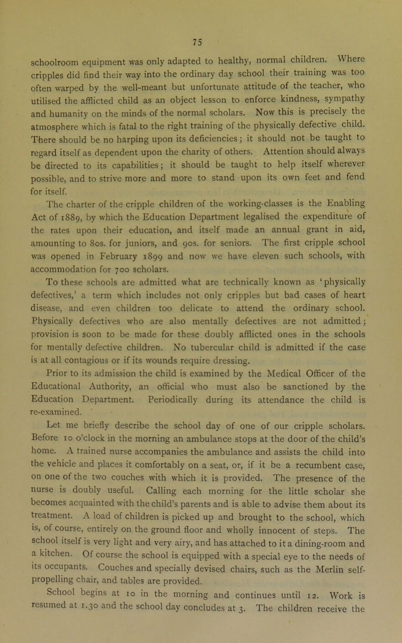 schoolroom equipment was only adapted to healthy, normal children. Where cripples did find their way into the ordinary day school their training was too often warped by the well-meant but unfortunate attitude of the teacher, who utilised the afflicted child as an object lesson to enforce kindness, sympathy and humanity on the minds of the normal scholars. Now this is precisely the atmosphere which is fatal to the right training of the physically defective child. There should be no harping upon its deficiencies; it should not be taught to regard itself as dependent upon the charity of others. Attention should always be directed to its capabilities; it should be taught to help itself wherever possible, and to strive more and more to stand upon its own feet and fend for itself. The charter of the cripple children of the working-classes is the Enabling Act of 1889, by which the Education Department legalised the expenditure of the rates upon their education, and itself made an annual grant in aid, amounting to 80s. for juniors, and 90s. for seniors. The first cripple school was opened in February 1899 and now we have eleven such schools, with accommodation for 700 scholars. To these schools are admitted what are technically known as ‘physically defectives,’ a term which includes not only cripples but bad cases of heart disease, and even children too delicate to attend the ordinary school. Physically defectives who are also mentally defectives are not admitted; provision is soon to be made for these doubly afflicted ones in the schools for mentally defective children. No tubercular child is admitted if the case is at all contagious or if its wounds require dressing. Prior to its admission the child is e.xamined by the Medical Officer of the Educational Authority, an official who must also be sanctioned by the Education Department. Periodically during its attendance the child is re-examined. Let me briefly describe the school day of one of our cripple scholars. Before 10 o’clock in the morning an ambulance stops at the door of the child’s home. A trained nurse accompanies the ambulance and assists the child into the vehicle and places it comfortably on a seat, or, if it be a recumbent case, on one of the two couches with which it is provided. The presence of the nurse is doubly useful. Calling each morning for the little scholar she becomes acquainted with the child’s parents and is able to advise them about its treatment. A load of children is picked up and brought to the school, which is, of course, entirely on the ground floor and wholly innocent of steps. The school itself is very light and very airy, and has attached to it a dining-room and a kitchen. Of course the school is equipped with a special eye to the needs of its occupants. Couches and specially devised chairs, such as the Merlin self- propelling chair, and tables are provided. School begins at 10 in the morning and continues until 12. Work is resumed at 1.30 and the school day concludes at 3. The children receive the