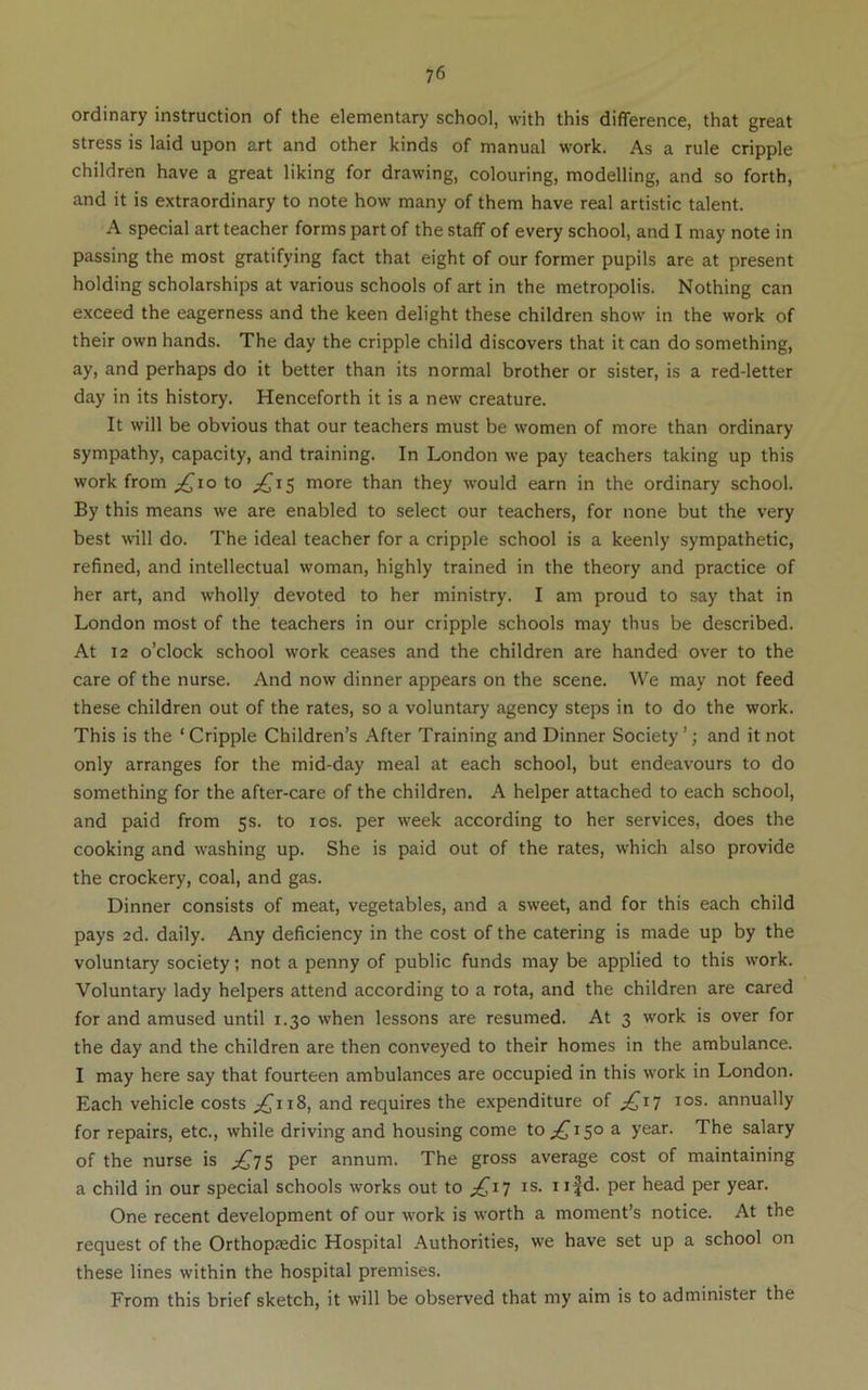 ordinary instruction of the elementary school, with this difference, that great stress is laid upon art and other kinds of manual work. As a rule cripple children have a great liking for drawing, colouring, modelling, and so forth, and it is extraordinary to note how many of them have real artistic talent. A special art teacher forms part of the staff of every school, and I may note in passing the most gratifying fact that eight of our former pupils are at present holding scholarships at various schools of art in the metropolis. Nothing can exceed the eagerness and the keen delight these children show in the work of their own hands. The day the cripple child discovers that it can do something, ay, and perhaps do it better than its normal brother or sister, is a red-letter day in its history. Henceforth it is a new creature. It will be obvious that our teachers must be women of more than ordinary sympathy, capacity, and training. In London we pay teachers taking up this work from ;^io to ;^i5 more than they would earn in the ordinary school. By this means we are enabled to select our teachers, for none but the very best will do. The ideal teacher for a cripple school is a keenly sympathetic, refined, and intellectual woman, highly trained in the theory and practice of her art, and w'holly devoted to her ministry. I am proud to say that in London most of the teachers in our cripple schools may thus be described. At 12 o’clock school work ceases and the children are handed over to the care of the nurse. And now dinner appears on the scene. We may not feed these children out of the rates, so a voluntary agency steps in to do the work. This is the ‘Cripple Children’s After Training and Dinner Society’; and it not only arranges for the mid-day meal at each school, but endeavours to do something for the after-care of the children. A helper attached to each school, and paid from 5s. to los. per week according to her services, does the cooking and washing up. She is paid out of the rates, which also provide the crockery, coal, and gas. Dinner consists of meat, vegetables, and a sweet, and for this each child pays 2d. daily. Any deficiency in the cost of the catering is made up by the voluntary society; not a penny of public funds may be applied to this work. Voluntary lady helpers attend according to a rota, and the children are cared for and amused until 1.30 when lessons are resumed. At 3 work is over for the day and the children are then conveyed to their homes in the ambulance. I may here say that fourteen ambulances are occupied in this work in London. Each vehicle costs and requires the expenditure of ^^17 los. annually for repairs, etc., while driving and housing come to 150 a year. The salary of the nurse is ;:^7S per annum. The gross average cost of maintaining a child in our special schools works out to ;j£^i7 is. ii|d. per head per year. One recent development of our work is worth a moment’s notice. At the request of the Orthopsedic Hospital Authorities, we have set up a school on these lines within the hospital premises. From this brief sketch, it will be observed that my aim is to administer the