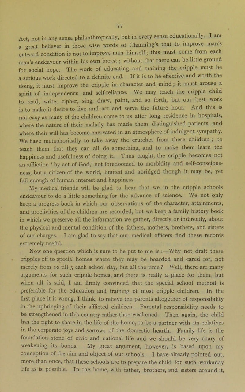 Act, not in any sense philanthropically, but in every sense educationally. I am a great believer in those wise words of Channing’s that to improve mans outward condition is not to improve man himself j this must come from each man’s endeavour within his own breast; without that there can be little ground for social hope. The work of educating and training the cripple must be a serious work directed to a definite end. If it is to be effective and worth the doing, it must improve the cripple in character and mind; it must arouse a spirit of independence and self-reliance. We may teach the cripple child to read, write, cipher, sing, draw, paint, and so forth, but our best work is to make it desire to live and act and serve the future hour. And this is not easy as many of the children come to us after long residence in hospitals, where the nature of their malady has made them distinguished patients, and where their will has become enervated in an atmosphere of indulgent sympathy. We have metaphorically to take away the crutches from these children ; to teach them that they can all do something, and to make them learn the happiness and usefulness of doing it. Thus taught, the cripple becomes not an affliction ‘ by act of God,’ not foredoomed to morbidity and self-conscious- ness, but a citizen of the world, limited and abridged though it may be, yet full enough of human interest and happiness. My medical friends will be glad to hear that we in the cripple schools endeavour to do a little something for the advance of science. We not only keep a progress book in which our observations of the character, attainments, and proclivities of the children are recorded, but we keep a family history book in which we preserve all the information we gather, directly or indirectly, about the physical and mental condition of the fathers, mothers, brothers, and sisters of our charges. I am glad to say that our medical officers find these records extremely useful. Now one question which is sure to be put to me is :—Why not draft these cripples off to special homes where they may be boarded and cared for, not merely from lo till 3 each school day, but all the time ? Well, there are many arguments for such cripple homes, and there is really a place for them, but when all is said, I am firmly convinced that the special school method is preferable for the education and training of most cripple children. In the first place it is wrong, I think, to relieve the parents altogether of responsibility in the upbringing of their afflicted children. Parental responsibility needs to be strengthened in this country rather than weakened. Then again, the child has the right to share in the life of the home, to be a partner with its relatives in the corporate joys and sorrows of the domestic hearth. Family life is the foundation stone of civic and national life and we should be very chary of weakening its bonds. My great argument, however, is based upon my conception of the aim and object of our schools. I have already pointed out, more than once, that these schools are to prepare the child for such workaday life as is possible. In the home, with father, brothers, and sisters around it.