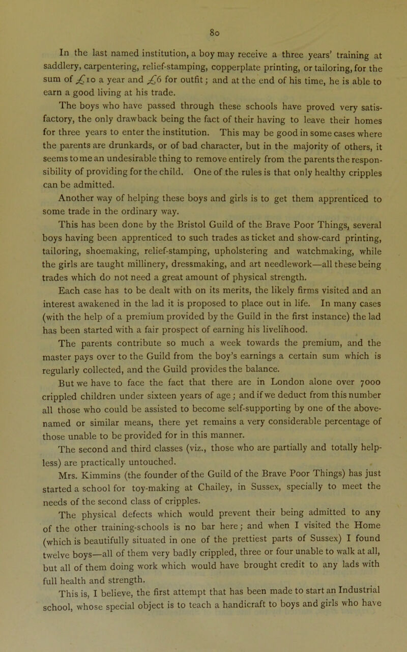 In the last named institution, a boy may receive a three years’ training at saddlery, carpentering, relief-stamping, copperplate printing, or tailoring, for the sum of ;^io a year and ^6 for outfit; and at the end of his time, he is able to earn a good living at his trade. The boys who have passed through these schools have proved very satis- factory, the only drawback being the fact of their having to leave their homes for three years to enter the institution. This may be good in some cases where the parents are drunkards, or of bad character, but in the majority of others, it seems to me an undesirable thing to remove entirely from the parents the respon- sibility of providing for the child. One of the rules is that only healthy cripples can be admitted. Another way of helping these boys and girls is to get them apprenticed to some trade in the ordinary way. This has been done by the Bristol Guild of the Brave Poor Things, several boys having been apprenticed to such trades as ticket and show-card printing, tailoring, shoemaking, relief-stamping, upholstering and watchmaking, while the girls are taught millinery, dressmaking, and art needlework—all these being trades which do not need a great amount of physical strength. Each case has to be dealt with on its merits, the likely firms visited and an interest awakened in the lad it is proposed to place out in life. In many cases (with the help of a premium provided by the Guild in the first instance) the lad has been started with a fair prospect of earning his livelihood. The parents contribute so much a week towards the premium, and the master pays over to the Guild from the boy’s earnings a certain sum which is regularly collected, and the Guild provides the balance. But we have to face the fact that there are in London alone over 7000 crippled children under sixteen years of age; and if we deduct from this number all those who could be assisted to become self-supporting by one of the above- named or similar means, there yet remains a very considerable percentage of those unable to be provided for in this manner. The second and third classes (viz., those who are partially and totally help- less) are practically untouched. Mrs. Kimmins (the founder of the Guild of the Brave Poor Things) has just started a school for toy-making at Chailey, in Sussex, specially to meet the needs of the second class of cripples. The physical defects which would prevent their being admitted to any of the other training-schools is no bar here; and when I visited the Home (which is beautifully situated in one of the prettiest parts of Sussex) I found twelve boys—all of them very badly crippled, three or four unable to walk at all, but all of them doing work which would have brought credit to any lads with full health and strength. This is, I believe, the first attempt that has been made to start an Industrial school, whose special object is to teach a handicraft to boys and girls who have