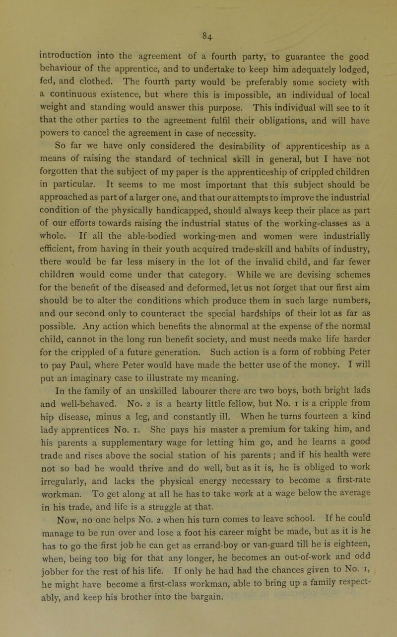 introduction into the agreement of a fourth party, to guarantee the good behaviour of the apprentice, and to undertake to keep him adequately lodged, fed, and clothed. The fourth party would be preferably some society with a continuous existence, but where this is impossible, an individual of local weight and standing would answer this purpose. This individual will see to it that the other parties to the agreement fulfil their obligations, and will have powers to cancel the agreement in case of necessity. So far we have only considered the desirability of apprenticeship as a means of raising the standard of technical skill in general, but I have not forgotten that the subject of my paper is the apprenticeship of crippled children in particular. It seems to me most important that this subject should be approached as part of a larger one, and that our attempts to improve the industrial condition of the physically handicapped, should always keep their place as part of our efforts towards raising the industrial status of the working-classes as a whole. If all the able-bodied working-men and women were industrially efficient, from having in their youth acquired trade-skill and habits of industry, there would be far less misery in the lot of the invalid child, and far fewer children would come under that category. While we are devising schemes for the benefit of the diseased and deformed, let us not forget that our first aim should be to alter the conditions which produce them in such large numbers, and our second only to counteract the special hardships of their lot as far as possible. Any action which benefits the abnormal at the expense of the normal child, cannot in the long run benefit society, and must needs make life harder for the crippled of a future generation. Such action is a form of robbing Peter to pay Paul, where Peter would have made the better use of the money. I will put an imaginary case to illustrate my meaning. In the family of an unskilled labourer there are two boys, both bright lads and well-behaved. No. 2 is a hearty little fellow, but No. i is a cripple from hip disease, minus a leg, and constantly ill. When he turns fourteen a kind lady apprentices No. i. She pays his master a premium for taking him, and his parents a supplementary wage for letting him go, and he learns a good trade and rises above the social station of his parents; and if his health were not so bad he would thrive and do well, but as it is, he is obliged to work irregularly, and lacks the physical energy necessary to become a first-rate workman. To get along at all he has to take work at a wage below the average in his trade, and life is a struggle at that. Now, no one helps No. 2 when his turn comes to leave school. If he could manage to be run over and lose a foot his career might be made, but as it is he has to go the first job he can get as errand-boy or van-guard till he is eighteen, when, being too big for that any longer, he becomes an out-of-work and odd jobber for the rest of his life. If only he had had the chances given to No. i, he might have become a first-class workman, able to bring up a family respect- ably, and keep his brother into the bargain.