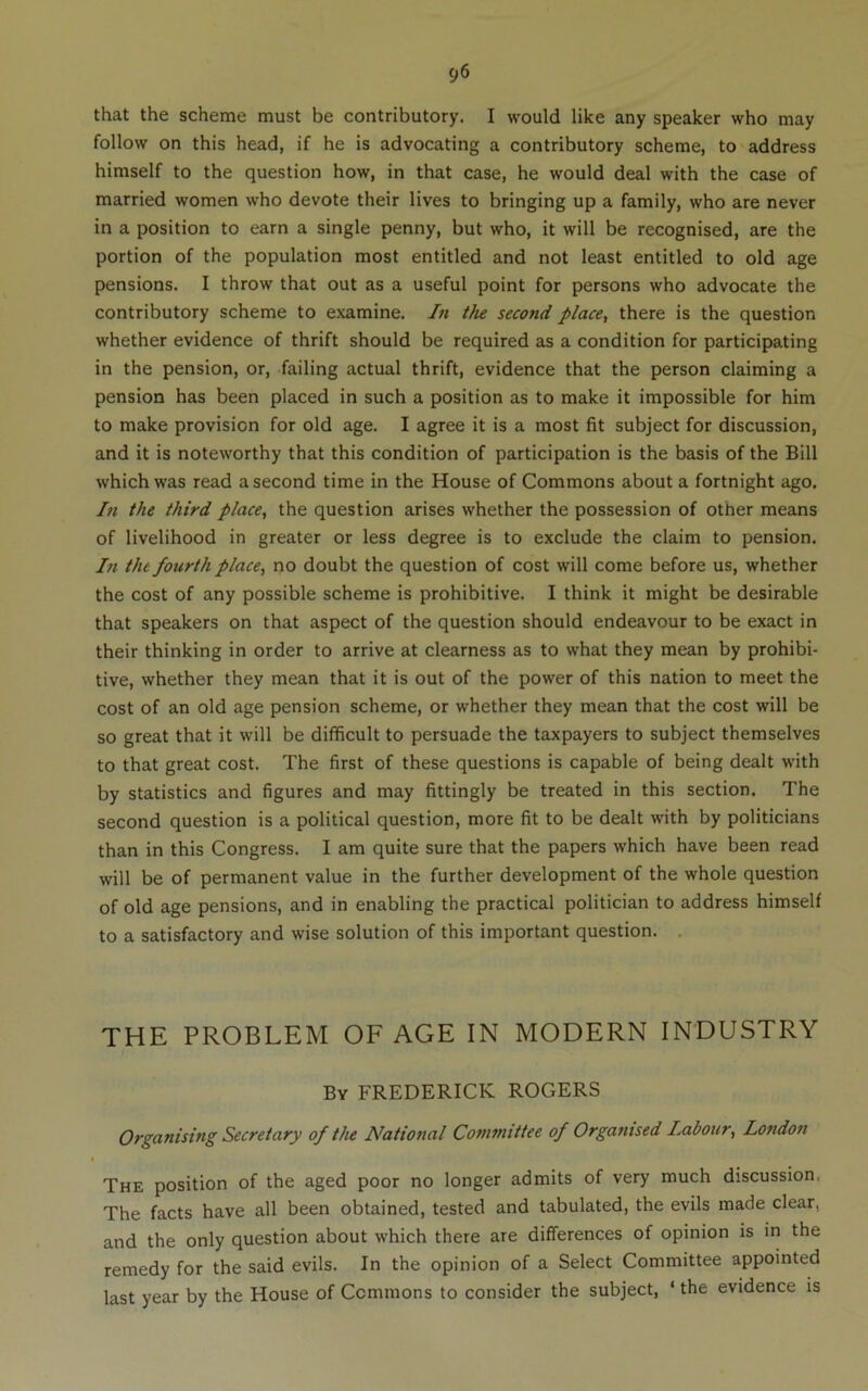 that the scheme must be contributory. I would like any speaker who may follow on this head, if he is advocating a contributory scheme, to address himself to the question how, in that case, he would deal with the case of married women who devote their lives to bringing up a family, who are never in a position to earn a single penny, but who, it will be recognised, are the portion of the population most entitled and not least entitled to old age pensions. I throw that out as a useful point for persons who advocate the contributory scheme to examine. In the second place, there is the question whether evidence of thrift should be required as a condition for participating in the pension, or, failing actual thrift, evidence that the person claiming a pension has been placed in such a position as to make it impossible for him to make provision for old age. I agree it is a most fit subject for discussion, and it is noteworthy that this condition of participation is the basis of the Bill which was read a second time in the House of Commons about a fortnight ago. In the third place, the question arises whether the possession of other means of livelihood in greater or less degree is to exclude the claim to pension. In the fourth place, no doubt the question of cost will come before us, whether the cost of any possible scheme is prohibitive. I think it might be desirable that speakers on that aspect of the question should endeavour to be exact in their thinking in order to arrive at clearness as to what they mean by prohibi- tive, whether they mean that it is out of the power of this nation to meet the cost of an old age pension scheme, or whether they mean that the cost will be so great that it will be difficult to persuade the taxpayers to subject themselves to that great cost. The first of these questions is capable of being dealt with by statistics and figures and may fittingly be treated in this section. The second question is a political question, more fit to be dealt with by politicians than in this Congress. I am quite sure that the papers which have been read will be of permanent value in the further development of the whole question of old age pensions, and in enabling the practical politician to address himself to a satisfactory and wise solution of this important question. . THE PROBLEM OF AGE IN MODERN INDUSTRY By FREDERICK ROGERS Organising Secretary of the National Committee of Organised Labour, London The position of the aged poor no longer admits of very much discussion. The facts have all been obtained, tested and tabulated, the evils made clear, and the only question about which there are differences of opinion is in the remedy for the said evils. In the opinion of a Select Committee appointed last year by the House of Commons to consider the subject, ‘ the evidence is