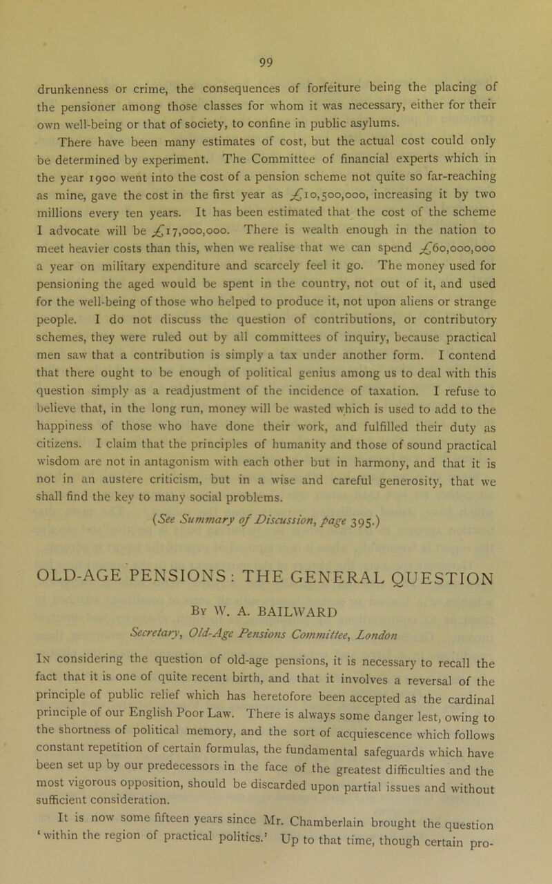 drunkenness or crime, the consequences of forfeiture being the placing of the pensioner among those classes for whom it was necessary, either for their own well-being or that of society, to confine in public asylums. There have been many estimates of cost, but the actual cost could only be determined by experiment. The Committee of financial experts which in the year 1900 went into the cost of a pension scheme not quite so far-reaching as mine, gave the cost in the first year as ^^10,500,000, increasing it by two millions every ten years. It has been estimated that the cost of the scheme I advocate will be ^17,000,000. There is wealth enough in the nation to meet heavier costs than this, when we realise that we can spend ;^6o,ooo,ooo a year on military expenditure and scarcely feel it go. The money used for pensioning the aged would be spent in the country, not out of it, and used for the well-being of those who helped to produce it, not upon aliens or strange people. I do not discuss the question of contributions, or contributory schemes, they were ruled out by all committees of inquiry, because practical men saw that a contribution is simply a tax under another form. I contend that there ought to be enough of political genius among us to deal with this question simply as a readjustment of the incidence of taxation. I refuse to believe that, in the long run, money will be wasted which is used to add to the happiness of those who have done their work, and fulfilled their duty as citizens. I claim that the principles of humanity and those of sound practical wisdom are not in antagonism with each other but in harmony, and that it is not in an austere criticism, but in a wise and careful generosity, that we shall find the key to many social problems. (See Summary of Discussion^ page 395.) OLD-AGE PENSIONS : THE GENERAL QUESTION By W. a. BAILWARD Secretary, Old-Age Pensions Committee, London I.v considering the question of old-age pensions, it is necessary to recall the fact that it is one of quite recent birth, and that it involves a reversal of the principle of public relief which has heretofore been accepted as the cardinal principle of our English Poor Law. There is always some danger lest, owing to the shortness of political memory, and the sort of acquiescence which follows constant repetition of certain formulas, the fundamental safeguards which have been set up by our predecessors in the face of the greatest difficulties and the most vigorous opposition, should be discarded upon partial issues and without sufficient consideration. It is now some fifteen years since Mr. Chamberlain brought the question ‘within the region of practical politics.’ Up to that time, though certain pro-