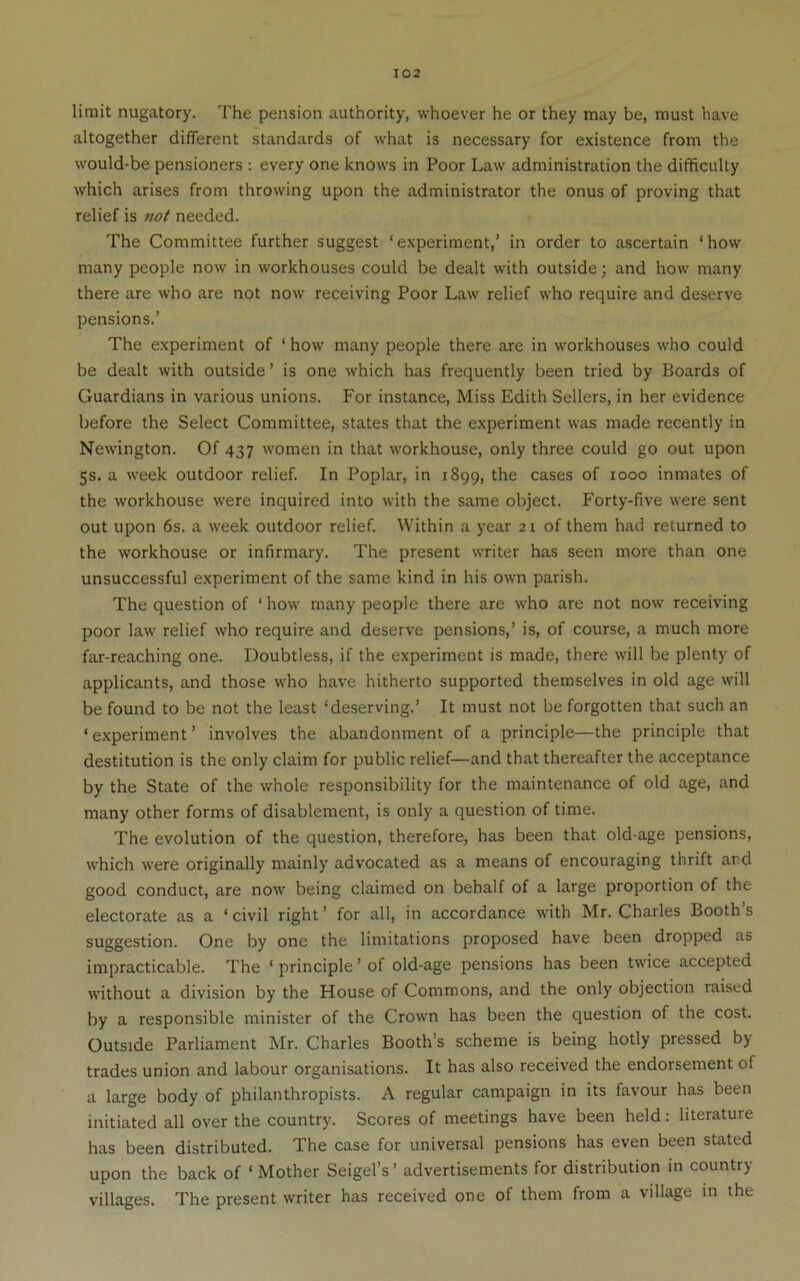 limit nugatory. The pension authority, whoever he or they may be, must have altogether different standards of what is necessary for existence from the would-be pensioners : every one knows in Poor Law administration the difficulty which arises from throwing upon the administrator the onus of proving that relief is not needed. The Committee further suggest ‘experiment,’ in order to ascertain ‘how many people now in workhouses could be dealt with outside; and how many there are who are not now receiving Poor Law relief who require and deserve pensions.’ The experiment of ‘ how many people there are in workhouses who could be dealt with outside’ is one which has frequently been tried by Boards of Guardians in various unions. For instance. Miss Edith Sellers, in her evidence before the Select Committee, states that the experiment was made recently in Newington. Of 437 women in that workhouse, only three could go out upon 5s. a w'eek outdoor relief. In Poplar, in 1899, the cases of 1000 inmates of the workhouse were inquired into with the same object. Forty-five were sent out upon 6s. a week outdoor relief. Within a year 21 of them had returned to the w’orkhouse or infirmary. The present writer has seen more than one unsuccessful experiment of the same kind in his own parish. The question of ‘ how many people there are who are not now receiving poor law relief who require and deserve pensions,’ is, of course, a much more far-reaching one. Doubtless, if the experiment is made, there will be plenty of applicants, and those who have hitherto supported themselves in old age will be found to be not the least ‘deserving.’ It must not be forgotten that such an ‘ experiment ’ involves the abandonment of a principle—the principle that destitution is the only claim for public relief—and that thereafter the acceptance by the State of the whole responsibility for the maintenance of old age, and many other forms of disablement, is only a question of time. The evolution of the question, therefore, has been that old-age pensions, which were originally mainly advocated as a means of encouraging thrift and good conduct, are now being claimed on behalf of a large proportion of the electorate as a ‘civil right’ for all, in accordance with Mr. Charles Booth’s suggestion. One by one the limitations proposed have been dropped as impracticable. The ‘ principle ’ of old-age pensions has been twice accepted without a division by the House of Commons, and the only objection raised by a responsible minister of the Crown has been the question of the cost. Outside Parliament Mr. Charles Booth’s scheme is being hotly pressed by- trades union and labour organisations. It has also received the endorsement of a large body of philanthropists. A regular campaign in its favour has been initiated all over the country. Scores of meetings have been held: literature has been distributed. The case for universal pensions has even been stated upon the back of ‘Mother Seigel’s’ advertisements for distribution in country- villages. The present writer has received one of them from a village in the