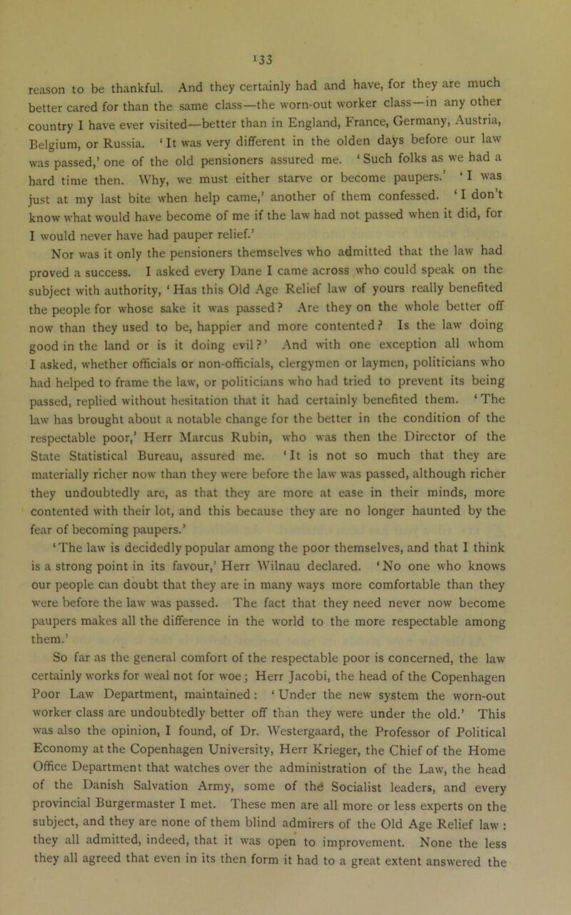 reason to be thankful. And they certainly had and have, for they are much better cared for than the same class—the worn-out worker class—in any other country I have ever visited—better than in England, France, Germany, Austria, Belgium, or Russia. ‘ It was very different in the olden days before our law was passed,’ one of the old pensioners assured me. ‘ Such folks as we had a hard time then. Why, we must either starve or become paupers.’ ‘ I was just at my last bite when help came,’ another of them confessed. ‘ I don’t know what would have become of me if the law had not passed when it did, for I would never have had pauper relief.’ Nor was it only the pensioners themselves who admitted that the law had proved a success. I asked every Dane I came across who could speak on the subject with authority, ‘ Has this Old Age Relief law of yours really benefited the people for whose sake it was passed ? Are they on the whole better off now than they used to be, happier and more contented ? Is the law doing good in the land or is it doing evil ? ’ And with one exception all whom I asked, whether officials or non-officials, clergymen or laymen, politicians who had helped to frame the law, or politicians who had tried to prevent its being passed, replied without hesitation that it had certainly benefited them. ‘ The law has brought about a notable change for the better in the condition of the respectable poor,’ Herr Marcus Rubin, who was then the Director of the State Statistical Bureau, assured me. ‘It is not so much that they are materially richer now than they were before the law was passed, although richer they undoubtedly are, as that they are more at ease in their minds, more contented wdth their lot, and this because they are no longer haunted by the fear of becoming paupers.’ ‘The law is decidedly popular among the poor themselves, and that I think is a strong point in its favour,’Herr Wilnau declared. ‘No one who knows our people can doubt that they are in many ways more comfortable than they were before the law was passed. The fact that they need never now become paupers makes all the difference in the world to the more respectable among them.’ So far as the general comfort of the respectable poor is concerned, the law certainly works for weal not for woe; Herr Jacobi, the head of the Copenhagen Poor Law Department, maintained: ‘ Under the new system the worn-out worker class are undoubtedly better off than they were under the old.’ This was also the opinion, I found, of Dr. Westergaard, the Professor of Political Economy at the Copenhagen University, Herr Krieger, the Chief of the Home Office Department that watches over the administration of the Law, the head of the Danish Salvation Army, some of thd Socialist leaders, and every provincial Burgermaster I met. These men are all more or less experts on the subject, and they are none of them blind admirers of the Old Age Relief law : they all admitted, indeed, that it was open to improvement. None the less they all agreed that even in its then form it had to a great extent answered the