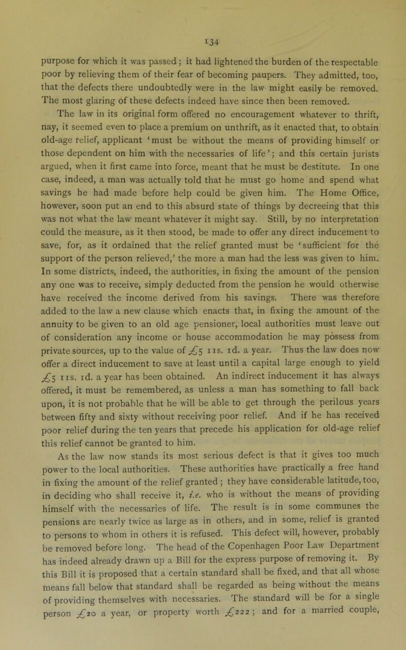 purpose for which it was passed; it had lightened the burden of the respectable poor by relieving them of their fear of becoming paupers. They admitted, too, that the defects there undoubtedly were in the law might easily be removed. The most glaring of these defects indeed have since then been removed. The law in its original form offered no encouragement whatever to thrift, nay, it seemed even to place a premium on unthrift, as it enacted that, to obtain old-age relief, applicant ‘ must be without the means of providing himself or those dependent on him with the necessaries of life ’; and this certain jurists argued, when it first came into force, meant that he must be destitute. In one case, indeed, a man was actually told that he must go home and spend what savings he had made before help could be given him. The Home Office, however, soon put an end to this absurd state of things by decreeing that this was not what the law meant whatever it might say. Still, by no interpretation could the measure, as it then stood, be made to offer any direct inducement to save, for, as it ordained that the relief granted must be ‘sufficient for the support of the person relieved,’ the more a man had the less was given to him. In some districts, indeed, the authorities, in fixing the amount of the pension any one was to receive, simply deducted from the pension he would otherwise have received the income derived from his savings. There was therefore added to the law a new clause which enacts that, in fixing the amount of the annuity to be given to an old age pensioner, local authorities must leave out of consideration any income or house accommodation he may possess from private sources, up to the value of iis. id. a year. Thus the law does now offer a direct inducement to save at least until a capital large enough to yield IIS. id. a year has been obtained. An indirect inducement it has always offered, it must be remembered, as unless a man has something to fall back upon, it is not probable that he will be able to get through the perilous years between fifty and sixty without receiving poor relief. And if he has received poor relief during the ten years that precede his application for old-age relief this relief cannot be granted to him. As the law now stands its most serious defect is that it gives too much power to the local authorities. These authorities have practically a free hand in fixing the amount of the relief granted; they have considerable latitude, too, in deciding who shall receive it, i.e. w'ho is without the means of providing himself with the necessaries of life. The result is in some communes the pensions are nearly twice as large as in others, and in some, relief is granted to persons to whom in others it is refused. This defect will, however, probably be removed before long. The head of the Copenhagen Poor I.aw' Department has indeed already drawn up a Bill for the express purpose of removing it. By this Bill it is proposed that a certain standard shall be fixed, and that all whose means fall below that standard shall be regarded as being without the means of providing themselves with necessaries. The standard will be for a single person £20 a year, or property worth £222) and for a married couple.