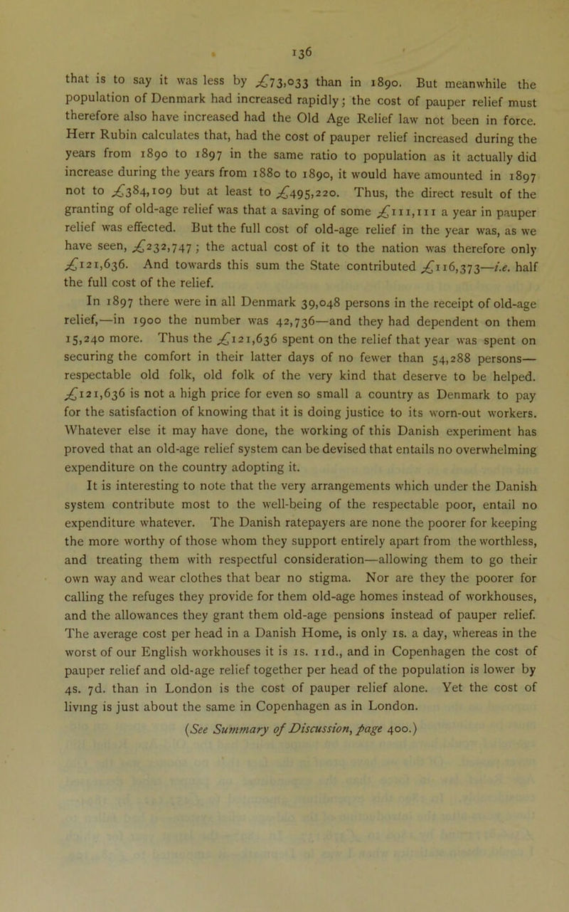 that is to say it was less by ;^73.°33 than in 1890. But meanwhile the population of Denmark had increased rapidly; the cost of pauper relief must therefore also have increased had the Old Age Relief law not been in force. Herr Rubin calculates that, had the cost of pauper relief increased during the years from 1890 to 1897 in the same ratio to population as it actually did increase during the years from 1880 to 1890, it would have amounted in 1897 not to ^^384,109 but at least to ;^495,22o. Thus, the direct result of the granting of old-age relief was that a saving of some a year in pauper relief was effected. But the full cost of old-age relief in the year was, as we have seen, ;^232,747 ; the actual cost of it to the nation was therefore only ^,^121,636. And towards this sum the State contributed 16,373—half the full cost of the relief. In 1897 there were in all Denmark 39,048 persons in the receipt of old-age relief,—in 1900 the number was 42,736—and they had dependent on them 15,240 more. Thus the ;^i2i,636 spent on the relief that year was spent on securing the comfort in their latter days of no fewer than 54,288 persons— respectable old folk, old folk of the very kind that deserve to be helped. ^121,636 is not a high price for even so small a country as Denmark to pay for the satisfaction of knowing that it is doing justice to its worn-out workers. Whatever else it may have done, the working of this Danish experiment has proved that an old-age relief system can be devised that entails no overwhelming expenditure on the country adopting it. It is interesting to note that the very arrangements which under the Danish system contribute most to the well-being of the respectable poor, entail no expenditure whatever. The Danish ratepayers are none the poorer for keeping the more worthy of those whom they support entirely apart from the worthless, and treating them with respectful consideration—allowing them to go their own way and wear clothes that bear no stigma. Nor are they the poorer for calling the refuges they provide for them old-age homes instead of workhouses, and the allowances they grant them old-age pensions instead of pauper relief. The average cost per head in a Danish Home, is only is. a day, whereas in the worst of our English workhouses it is is. iid., and in Copenhagen the cost of pauper relief and old-age relief together per head of the population is lower by 4s. 7d. than in London is the cost of pauper relief alone. Yet the cost of living is just about the same in Copenhagen as in London. {See Summary of Discussion, page 400.)