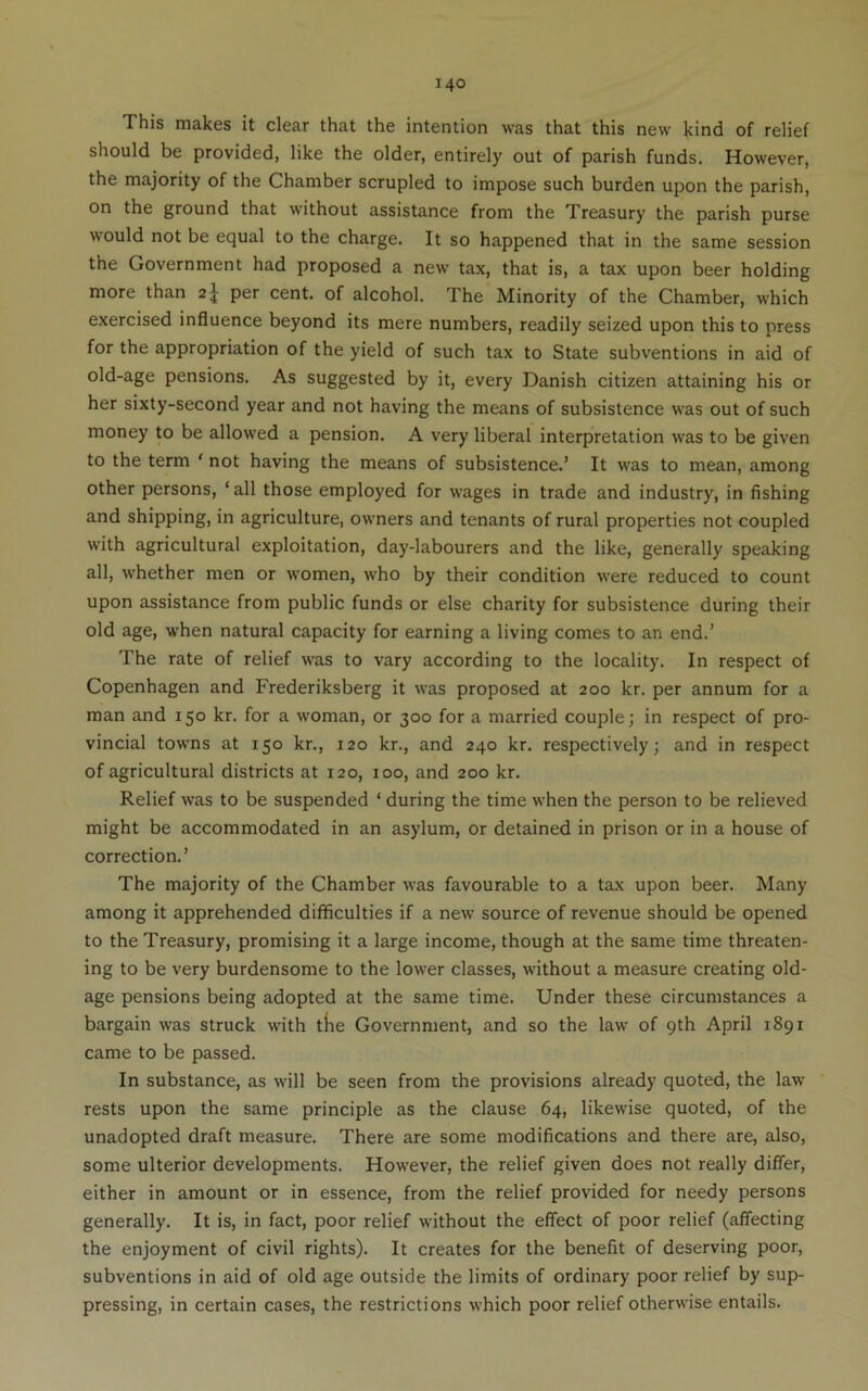 This makes it clear that the intention was that this new kind of relief should be provided, like the older, entirely out of parish funds. However, the majority of the Chamber scrupled to impose such burden upon the parish, on the ground that without assistance from the Treasury the parish purse would not be equal to the charge. It so happened that in the same session the Government had proposed a new tax, that is, a tax upon beer holding more than 2J per cent, of alcohol. The Minority of the Chamber, which exercised influence beyond its mere numbers, readily seized upon this to press for the appropriation of the yield of such tax to State subventions in aid of old-age pensions. As suggested by it, every Danish citizen attaining his or her sixty-second year and not having the means of subsistence was out of such money to be allowed a pension. A very liberal interpretation was to be given to the term ' not having the means of subsistence.’ It was to mean, among other persons, ‘ all those employed for wages in trade and industry, in fishing and shipping, in agriculture, owners and tenants of rural properties not coupled with agricultural exploitation, day-labourers and the like, generally speaking all, whether men or women, who by their condition were reduced to count upon assistance from public funds or else charity for subsistence during their old age, when natural capacity for earning a living comes to an end.’ The rate of relief was to vary according to the locality. In respect of Copenhagen and Frederiksberg it was proposed at 200 kr. per annum for a man and 150 kr. for a w’oman, or 300 for a married couple; in respect of pro- vincial towns at 150 kr., 120 kr., and 240 kr. respectively; and in respect of agricultural districts at 120, 100, and 200 kr. Relief was to be suspended ‘ during the time when the person to be relieved might be accommodated in an asylum, or detained in prison or in a house of correction.’ The majority of the Chamber was favourable to a tax upon beer. Many among it apprehended difficulties if a new source of revenue should be opened to the Treasury, promising it a large income, though at the same time threaten- ing to be very burdensome to the lower classes, without a measure creating old- age pensions being adopted at the same time. Under these circumstances a bargain was struck with the Government, and so the law of 9th April 1891 came to be passed. In substance, as will be seen from the provisions already quoted, the law rests upon the same principle as the clause 64, likewise quoted, of the unadopted draft measure. There are some modifications and there are, also, some ulterior developments. However, the relief given does not really differ, either in amount or in essence, from the relief provided for needy persons generally. It is, in fact, poor relief without the effect of poor relief (affecting the enjoyment of civil rights). It creates for the benefit of deserving poor, subventions in aid of old age outside the limits of ordinary poor relief by sup- pressing, in certain cases, the restrictions which poor relief otherwise entails.