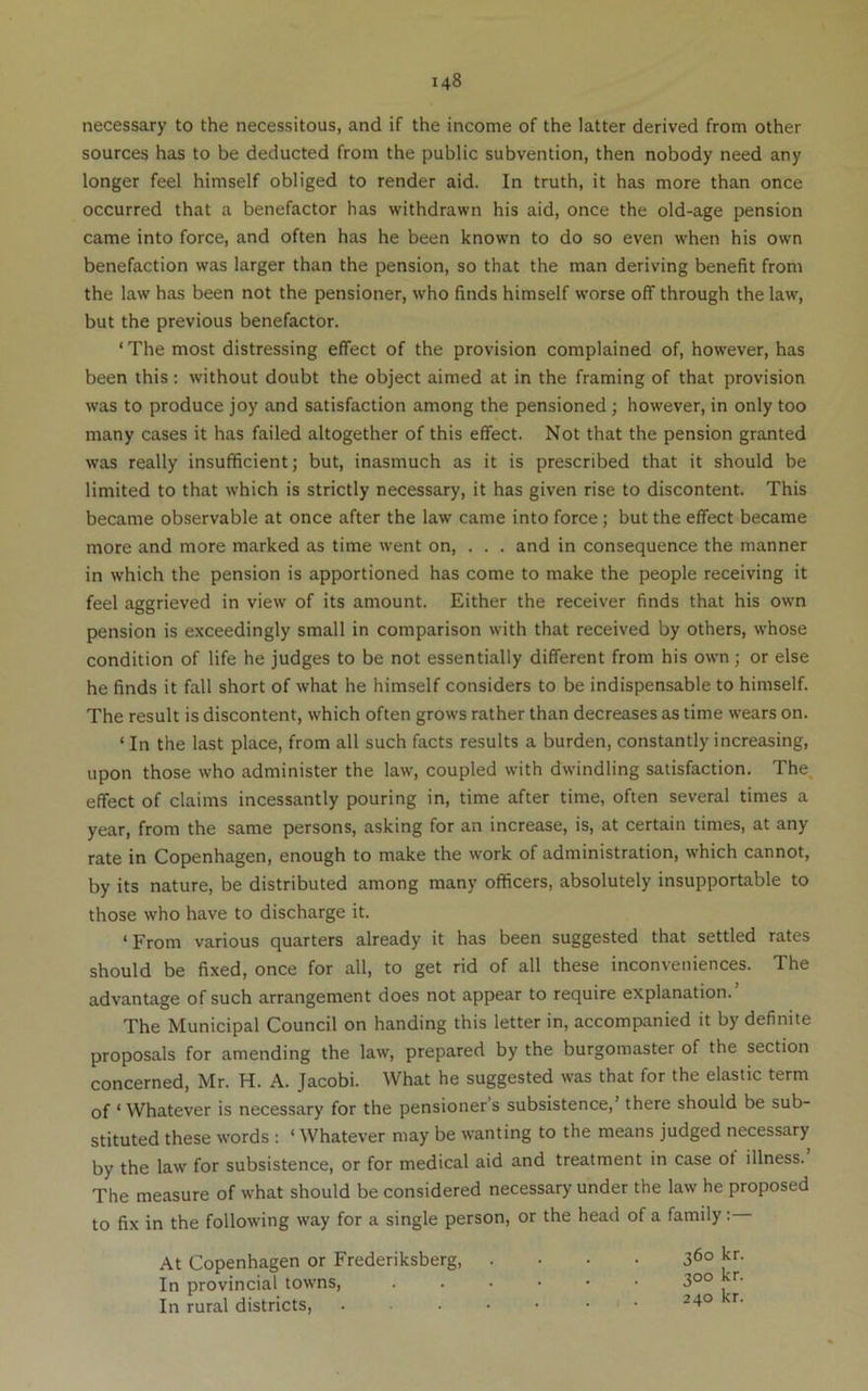 necessary to the necessitous, and if the income of the latter derived from other sources has to be deducted from the public subvention, then nobody need any longer feel himself obliged to render aid. In truth, it has more than once occurred that a benefactor has withdrawn his aid, once the old-age pension came into force, and often has he been known to do so even when his own benefaction was larger than the pension, so that the man deriving benefit from the law has been not the pensioner, who finds himself worse off through the law, but the previous benefactor. ‘ The most distressing effect of the provision complained of, however, has been this : without doubt the object aimed at in the framing of that provision was to produce joy and satisfaction among the pensioned ; however, in only too many cases it has failed altogether of this effect. Not that the pension granted was really insufficient; but, inasmuch as it is prescribed that it should be limited to that which is strictly necessary, it has given rise to discontent. This became observable at once after the law came into force; but the effect became more and more marked as time went on, . . . and in consequence the manner in which the pension is apportioned has come to make the people receiving it feel aggrieved in view of its amount. Either the receiver finds that his own pension is exceedingly small in comparison with that received by others, whose condition of life he judges to be not essentially different from his own ; or else he finds it fall short of what he himself considers to be indispensable to himself. The result is discontent, which often grows rather than decreases as time wears on. ‘ In the last place, from all such facts results a burden, constantly increasing, upon those who administer the law, coupled with dwindling satisfaction. The, effect of claims incessantly pouring in, time after time, often several times a year, from the same persons, asking for an increase, is, at certain times, at any rate in Copenhagen, enough to make the work of administration, which cannot, by its nature, be distributed among many officers, absolutely insupportable to those who have to discharge it. ‘From various quarters already it has been suggested that settled rates should be fixed, once for all, to get rid of all these inconveniences. The advantage of such arrangement does not appear to require explanation. The Municipal Council on handing this letter in, accompanied it by definite proposals for amending the law, prepared by the burgomaster of the section concerned, Mr. H. A. Jacobi. What he suggested was that for the elastic term of ‘Whatever is necessary for the pensioners subsistence,’ there should be sub- stituted these words : ‘ Whatever may be wanting to the means judged necessary by the law for subsistence, or for medical aid and treatment in case ot illness. The measure of what should be considered necessary under the law he proposed to fix in the following way for a single person, or the head of a family: At Copenhagen or Frederiksberg, .... 36° In provincial towns, 300 kr. In rural districts,