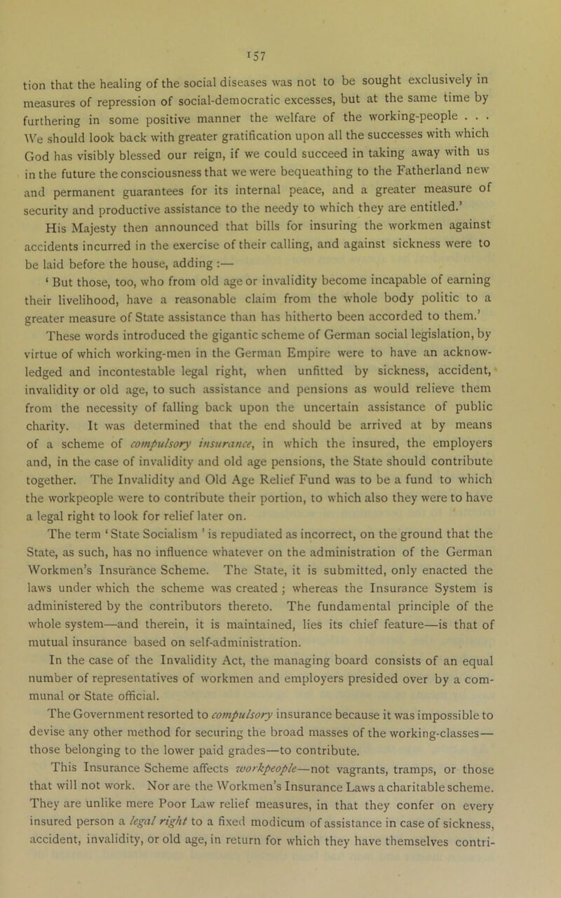 tion that the healing of the social diseases was not to be sought exclusively in measures of repression of social-democratic excesses, but at the same time by furthering in some positive manner the welfare of the working-people . . . We should look back with greater gratification upon all the successes with which God has visibly blessed our reign, if we could succeed in taking away with us in the future the consciousness that we were bequeathing to the Fatherland new and permanent guarantees for its internal peace, and a greater measure of security and productive assistance to the needy to which they are entitled.’ His Majesty then announced that bills for insuring the workmen against accidents incurred in the exercise of their calling, and against sickness were to be laid before the house, adding :— ‘ But those, too, who from old age or invalidity become incapable of earning their livelihood, have a reasonable claim from the whole body politic to a greater measure of State assistance than has hitherto been accorded to them.’ These words introduced the gigantic scheme of German social legislation, by virtue of which working-men in the German Empire were to have an acknow- ledged and incontestable legal right, when unfitted by sickness, accident,* invalidity or old age, to such assistance and pensions as would relieve them from the necessity of falling back upon the uncertain assistance of public charity. It was determined that the end should be arrived at by means of a scheme of compulsory insurance, in which the insured, the employers and, in the case of invalidity and old age pensions, the State should contribute together. The Invalidity and Old Age Relief Fund was to be a fund to which the workpeople were to contribute their portion, to which also they were to have a legal right to look for relief later on. The term ‘State Socialism ’ is repudiated as incorrect, on the ground that the State, as such, has no influence whatever on the administration of the German Workmen’s Insurance Scheme. The State, it is submitted, only enacted the laws under which the scheme was created; whereas the Insurance System is administered by the contributors thereto. The fundamental principle of the whole system—and therein, it is maintained, lies its chief feature—is that of mutual insurance based on self-administration. In the case of the Invalidity Act, the managing board consists of an equal number of representatives of workmen and employers presided over by a com- munal or State official. The Government resorted to compulsory insurance because it was impossible to devise any other method for securing the broad masses of the working-classes— those belonging to the lower paid grades—to contribute. This Insurance Scheme affects workpeople—not vagrants, tramps, or those that will not work. Nor are the Workmen’s Insurance Laws a charitable scheme. They are unlike mere Poor Law relief measures, in that they confer on every insured person a legal right to a fixed modicum of assistance in case of sickness, accident, invalidity, or old age, in return for which they have themselves contri-