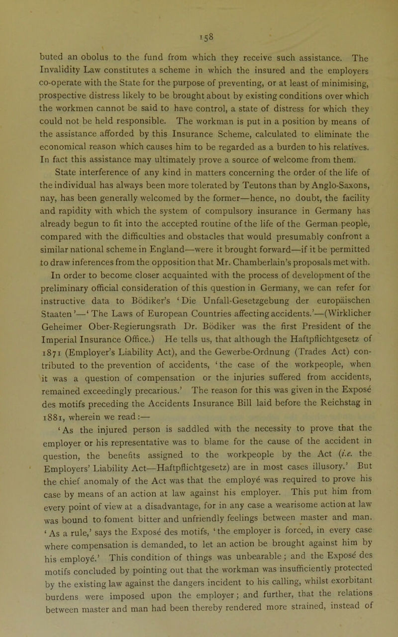 buted an obolus to the fund from which they receive such assistance. The Invalidity Law constitutes a scheme in which the insured and the employers co-operate with the State for the purpose of preventing, or at least of minimising, prospective distress likely to be brought about by existing conditions over which the workmen cannot be said to have control, a state of distress for which they could not be held responsible. The workman is put in a position by means of the assistance afforded by this Insurance Scheme, calculated to eliminate the economical reason which causes him to be regarded as a burden to his relatives. In fact this assistance may ultimately prove a source of welcome from them. State interference of any kind in matters concerning the order of the life of the individual has always been more tolerated by Teutons than by Anglo-Saxons, nay, has been generally welcomed by the former—hence, no doubt, the facility and rapidity with which the system of compulsory insurance in Germany has already begun to fit into the accepted routine of the life of the German people, compared with the difficulties and obstacles that would presumably confront a similar national scheme in England—were it brought forward—if it be permitted to draw inferences from the opposition that Mr. Chamberlain’s proposals met with. In order to become closer acquainted with the process of development of the preliminary official consideration of this question in Germany, we can refer for instructive data to Bbdiker’s ‘ Die Unfall-Gesetzgebung der europaischen Staaten’—‘The Laws of European Countries affecting accidents.’—(Wirklicher Geheimer Ober-Regierungsrath Dr. Bodiker was the first President of the Imperial Insurance Office.) He tells us, that although the Haftpflichtgesetz of 1871 (Employer’s Liability Act), and the Gewerbe-Ordnung (Trades Act) con- tributed to the prevention of accidents, ‘ the case of the workpeople, when it was a question of compensation or the injuries suffered from accidents, remained exceedingly precarious.’ The reason for this was given in the Expose des motifs preceding the Accidents Insurance Bill laid before the Reichstag in 1881, wherein we read :— ‘As the injured person is saddled with the necessity to prove that the employer or his representative was to blame for the cause of the accident in question, the benefits assigned to the workpeople by the Act {t.e. the Employers’ Liability Act—Haftpflichtgesetz) are in most cases illusory.’ But the chief anomaly of the Act was that the employ^ was required to prove his case by means of an action at law against his employer. This put him from every point of view at a disadvantage, for in any case a wearisome action at law was bound to fonjent bitter and unfriendly feelings between master and man. ‘ As a rule,’ says the Expose des motifs, ‘ the employer is forced, in every case where compensation is demanded, to let an action be brought against him by his employe.’ This condition of things was unbearable; and the E.xpos^ des motifs concluded by pointing out that the workman was insufficiently protected by the existing law against the dangers incident to his calling, whilst exorbitant burdens were imposed upon the employer; and further, that the relations between master and man had been thereby rendered more strained, instead of