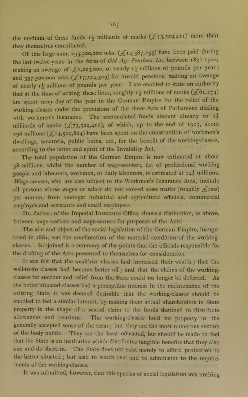 the medium of these funds ij milliards of marks (;^73)529i4ii) more than they themselves contributed. Of this large sum, 293,500,000 mks. (;^i4i387>25S) have been paid during the last twelve years in the form of Old Age Pensions, i.e., between 1891-1902, making an average of 203,000, or nearly millions of pounds per year, and 357,500,000 mks. (;^ 17.524.509) for invalid pensions, making an average of nearly millions of pounds per year. I am enabled to state on authority that at the time of writing these lines, roughly millions of marks (;.^j6i,274) are spent every day of the year in the German Empire for the relief of the working-classes under the provisions of the three Acts of Parliament dealing with workmen’s insurance. The accumulated funds amount already to milliards of marks (^73.529.4”). of which, up to the end of 1903, about 296 millions (^^14.509,804) have been spent on the construction of workmen’s dwellings, sanatoria, public baths, etc., for the benefit of the working-classes, according to the letter and spirit of the Invalidity Act. The total population of the German Empire is now estimated at about 58 millions, whilst the number of wage-workers, i.e. of professional working people and labourers, workmen, or daily labourers, is estimated at 14^ millions. Wage-earners, who are also subject to the Workmen’s Insurance Acts, include all persons whose wages or salary do not exceed 2000 marks (roughly ;^ioo) per annum, from amongst industrial and agricultural officials, commercial employes and assistants and small employers. Dr. Zacher, of the Imperial Insurance Office, draws a distinction, as above, between wage-workers and wage-earners for purposes of the Acts. The aim and object of the social legislation of the German Empire, inaugu- rated in 1881, was the amelioration of the material condition of the working- classes. Subjoined is a summary of the points that the officials responsible for the drafting of the Acts presented to themselves for consideration. It was felt that the wealthier classes had increased their wealth ; that the well-to-do classes had become better off; and that the claims of the working- classes for succour and relief from the State could no longer be deferred. As the better'situated classes had a perceptible interest in the maintenance of the existing State, it was deemed desirable that the working-classes should be enabled to feel a similar interest, by making them actual shareholders in State property in the shape of a vested claim to the funds destined to distribute allowances and pensions. The working-classes hold no property in the generally accepted sense of the term ; but they are the most numerous section of the body politic. They are the least educated, but should be made to feel that the State is an institution which distributes tangible benefits that they also can and do share in. The State does not exist merely to afford protection to the better situated; but also to watch over and to administer to the require- ments of the working-classes. It was submitted, however, that this species of social legislation was nothing